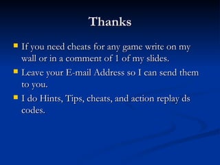 Thanks If you need cheats for any game write on my wall or in a comment of 1 of my slides. Leave your E-mail Address so I can send them to you. I do Hints, Tips, cheats, and action replay ds codes. 