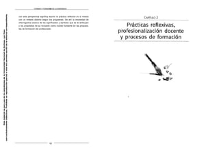FORMAR Y FORMARSE EN LA ENSEÑANZA
con esta perspectiva significa asumir la práctica reflexiva en sí misma
con un énfasis distinto según los programas. De ahí la necesidad de
interrogamos acerca de los significados y sentidos que se le atribuyen
y los propósitos de su inclusión como núcleo fundante en las propues-
tas de formación del profesorado.
52
Este
material
es
para
uso
de
los
estudiantes
de
la
Universidad
Nacional
de
Quilmes,
sus
fines
son
exclusivamente
didácticos.
Prohibida
su
reproducción
parcial
o
total
sin
permiso
escrito
de
la
editorial
correspondiente.
 