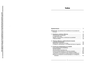 Índice
Agradecimientos................................................................................ 11
Introducción. Las prácticas de la enseñanza en los procesos de
formación ....................................................................................... 15
1. Enseñanza y prácticas reflexivas ............................................... 23
Demarcaciones conceptuales........................................................ 25
La reflexividad crítica ..................................................................... 34
Saberes, conocimientos y condiciones de posibilidad ................... 41
Líneas de síntesis.......................................................................... 48
2. Prácticas reflexivas, profesionalización docente
y procesos de formación............................................................. 53
Referencias y referentes en Europa .............................................. 56
El debate en Latinoamérica. Los avatares del tema en Argentina. 65
3. El valor de la interdisciplina en el estudio
de las prácticas de la enseñanza................................................ 89
Aportes fundantes.......................................................................... 92
Una perspectiva multirreferencial................................................... 93
Pensar la profesionalización en términos complejos ..................... 103
Las prácticas de la enseñanza como prácticas sociales................ 104
¿Qué tipo de conocimiento es valioso de/para la enseñanza?...... 108
Aportes de la perspectiva socioantropológica en investigación
educativa.................................................................................. 114
9
Este
material
es
para
uso
de
los
estudiantes
de
la
Universidad
Nacional
de
Quilmes,
sus
fines
son
exclusivamente
didácticos.
Prohibida
su
reproducción
parcial
o
total
sin
permiso
escrito
de
la
editorial
correspondiente.
 
