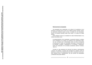 Demarcaciones conceptuales
Las propuestas que se desarrollan en el campo de la enseñanza y de la
formación de docentes bajo el lema de la reflexión parecen expresar concep-
tos totalmente novedosos cuando se trata, en realidad, de una reconceptua-
lización de enfoques asociados desde hace tiempo a la mejora del trabajo
docente.
Podría hablarse de toda una constelación de ideas interrelacionadas con la
reflexión del profesor como:
La profesionalización de los enseñantes, la autonomía docente, el profesor
como investigador de su práctica, los profesores como intelectuales reflexi-
vos, etc. La mayoría con un denominador común, la crítica y la búsqueda
de alternativas al modelo de racionalidad tecnocrática o instrumental que
ha dominado el debate y pensamiento en la formación y perfecciona-
miento del profesorado en las décadas precedentes (Salinas Fernández,
1994: 81).
Coinciden en esta perspectiva los discursos de políticos, administradores
y teóricos. Sin embargo, no siempre esta coincidencia se mantiene cuando se
abandona el campo de las declaraciones para referir a situaciones de las prác-
ticas cotidianas donde -indudablemente- hay que enfrentar las posibilidades
y limitaciones del proceso reflexivo.
25
Este
material
es
para
uso
de
los
estudiantes
de
la
Universidad
Nacional
de
Quilmes,
sus
fines
son
exclusivamente
didácticos.
Prohibida
su
reproducción
parcial
o
total
sin
permiso
escrito
de
la
editorial
correspondiente.
 