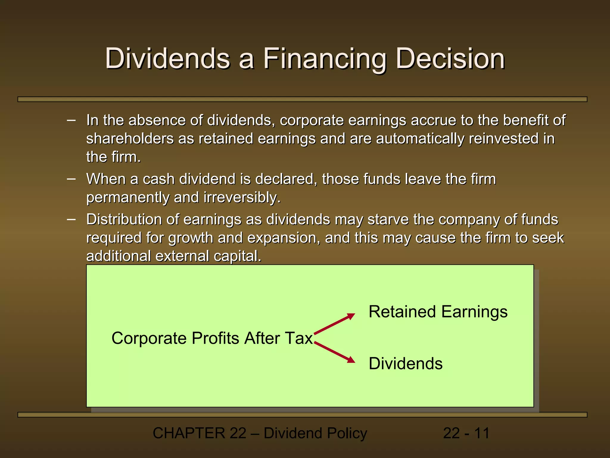 Dividends a Financing Decision
– In the absence of dividends, corporate earnings accrue to the benefit of
  shareholders as retained earnings and are automatically reinvested in
  the firm.
– When a cash dividend is declared, those funds leave the firm
  permanently and irreversibly.
– Distribution of earnings as dividends may starve the company of funds
  required for growth and expansion, and this may cause the firm to seek
  additional external capital.


                                            Retained Earnings
      Corporate Profits After Tax
                                            Dividends



            CHAPTER 22 – Dividend Policy                22 - 11
 