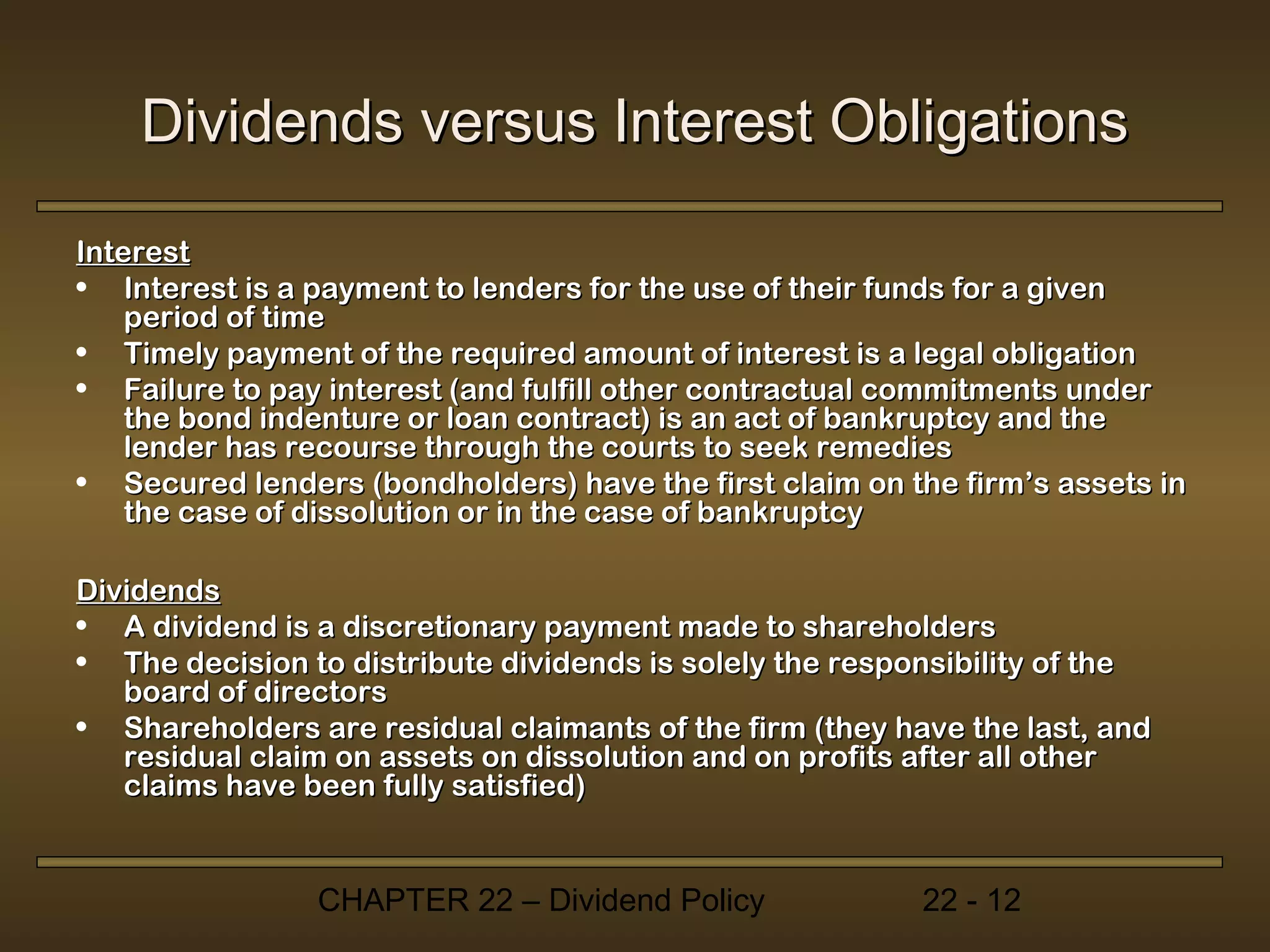 Dividends versus Interest Obligations

Interest
• Interest is a payment to lenders for the use of their funds for a given
    period of time
• Timely payment of the required amount of interest is a legal obligation
• Failure to pay interest (and fulfill other contractual commitments under
    the bond indenture or loan contract) is an act of bankruptcy and the
    lender has recourse through the courts to seek remedies
• Secured lenders (bondholders) have the first claim on the firm’s assets in
    the case of dissolution or in the case of bankruptcy

Dividends
• A dividend is a discretionary payment made to shareholders
• The decision to distribute dividends is solely the responsibility of the
   board of directors
• Shareholders are residual claimants of the firm (they have the last, and
   residual claim on assets on dissolution and on profits after all other
   claims have been fully satisfied)


                CHAPTER 22 – Dividend Policy              22 - 12
 