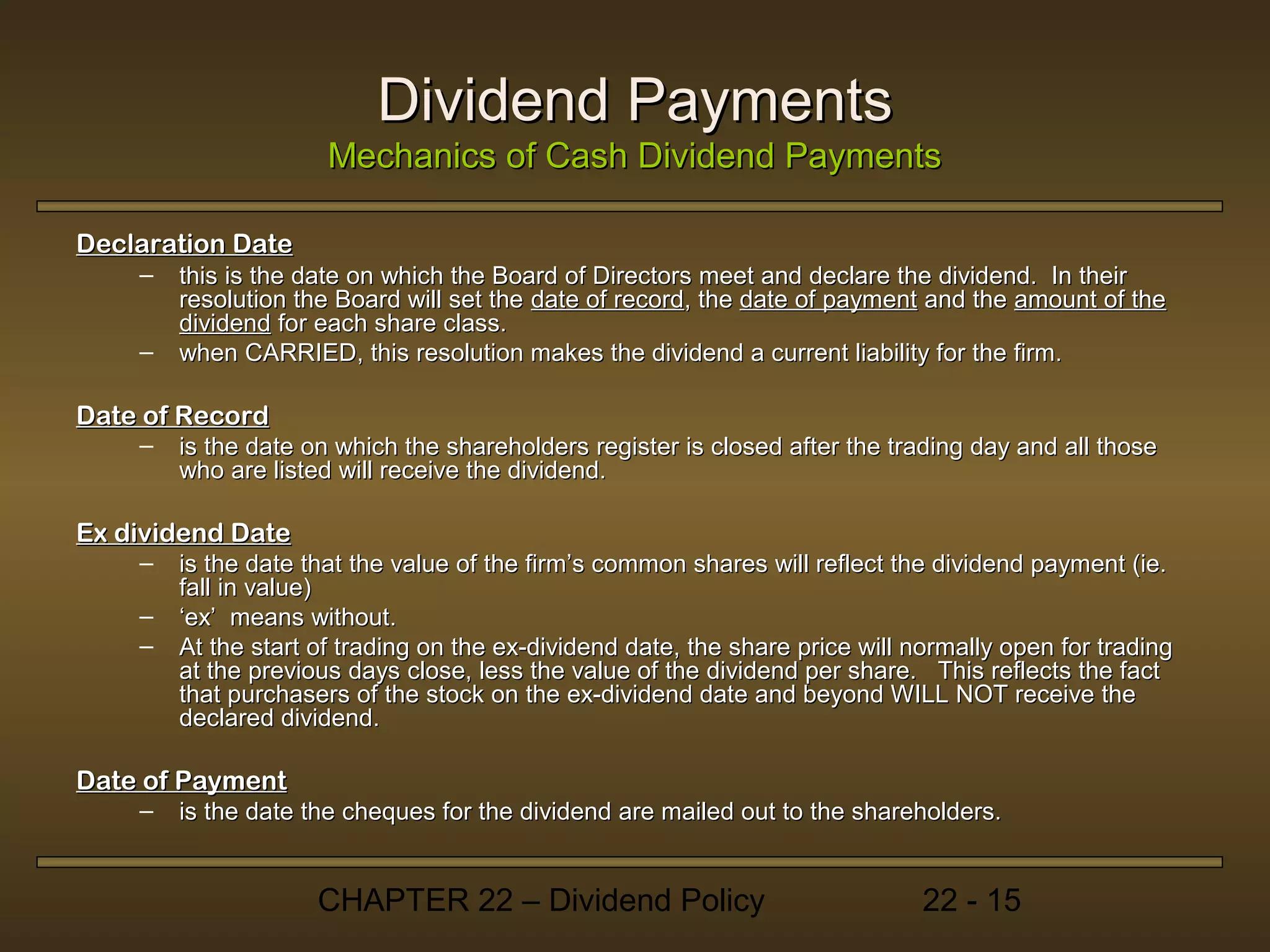 Dividend Payments
                      Mechanics of Cash Dividend Payments

Declaration Date
    –   this is the date on which the Board of Directors meet and declare the dividend. In their
        resolution the Board will set the date of record, the date of payment and the amount of the
        dividend for each share class.
    –   when CARRIED, this resolution makes the dividend a current liability for the firm.

Date of Record
    –   is the date on which the shareholders register is closed after the trading day and all those
        who are listed will receive the dividend.

Ex dividend Date
    –   is the date that the value of the firm’s common shares will reflect the dividend payment (ie.
        fall in value)
    –   ‘ex’ means without.
    –   At the start of trading on the ex-dividend date, the share price will normally open for trading
        at the previous days close, less the value of the dividend per share. This reflects the fact
        that purchasers of the stock on the ex-dividend date and beyond WILL NOT receive the
        declared dividend.

Date of Payment
    –   is the date the cheques for the dividend are mailed out to the shareholders.


                     CHAPTER 22 – Dividend Policy                              22 - 15
 
