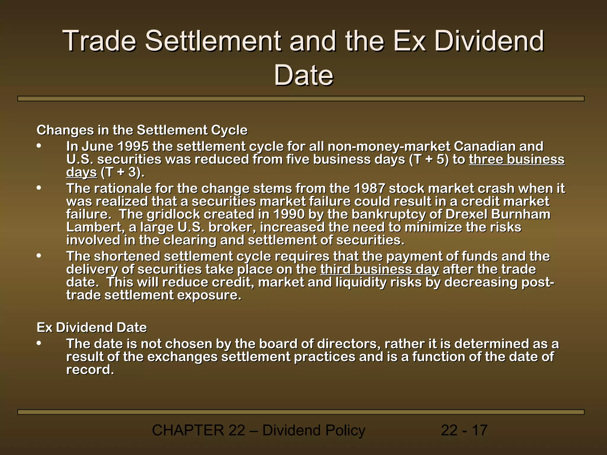 Trade Settlement and the Ex Dividend
                  Date
Changes in the Settlement Cycle
•  In June 1995 the settlement cycle for all non-money-market Canadian and
   U.S. securities was reduced from five business days (T + 5) to three business
   days (T + 3).
•  The rationale for the change stems from the 1987 stock market crash when it
   was realized that a securities market failure could result in a credit market
   failure. The gridlock created in 1990 by the bankruptcy of Drexel Burnham
   Lambert, a large U.S. broker, increased the need to minimize the risks
   involved in the clearing and settlement of securities.
•  The shortened settlement cycle requires that the payment of funds and the
   delivery of securities take place on the third business day after the trade
   date. This will reduce credit, market and liquidity risks by decreasing post-
   trade settlement exposure.

Ex Dividend Date
•   The date is not chosen by the board of directors, rather it is determined as a
    result of the exchanges settlement practices and is a function of the date of
    record.



                  CHAPTER 22 – Dividend Policy                 22 - 17
 