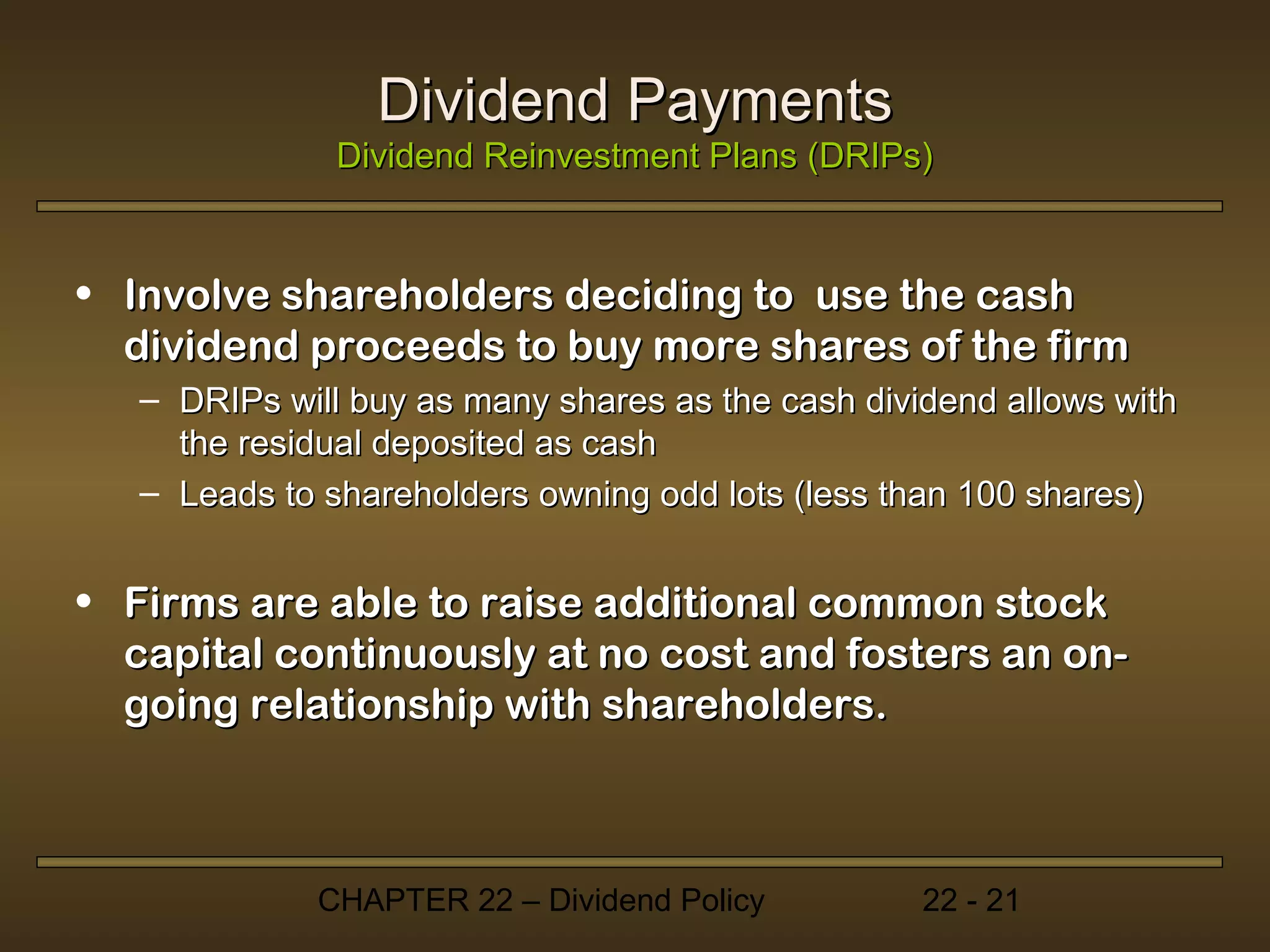 Dividend Payments
               Dividend Reinvestment Plans (DRIPs)


• Involve shareholders deciding to use the cash
  dividend proceeds to buy more shares of the firm
   – DRIPs will buy as many shares as the cash dividend allows with
     the residual deposited as cash
   – Leads to shareholders owning odd lots (less than 100 shares)


• Firms are able to raise additional common stock
  capital continuously at no cost and fosters an on-
  going relationship with shareholders.



             CHAPTER 22 – Dividend Policy          22 - 21
 