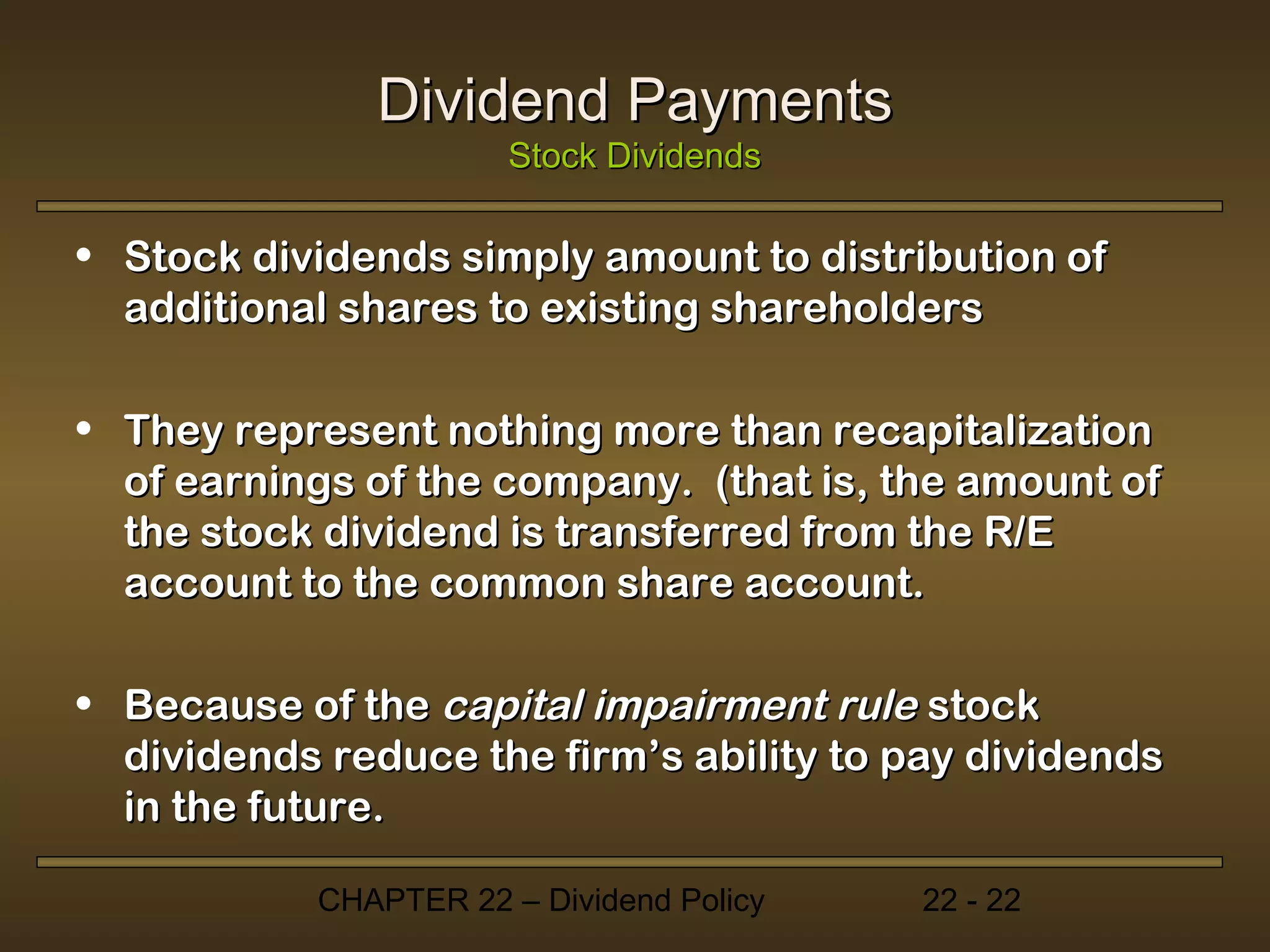 Dividend Payments
                      Stock Dividends

• Stock dividends simply amount to distribution of
  additional shares to existing shareholders

• They represent nothing more than recapitalization
  of earnings of the company. (that is, the amount of
  the stock dividend is transferred from the R/E
  account to the common share account.

• Because of the capital impairment rule stock
  dividends reduce the firm’s ability to pay dividends
  in the future.

           CHAPTER 22 – Dividend Policy   22 - 22
 