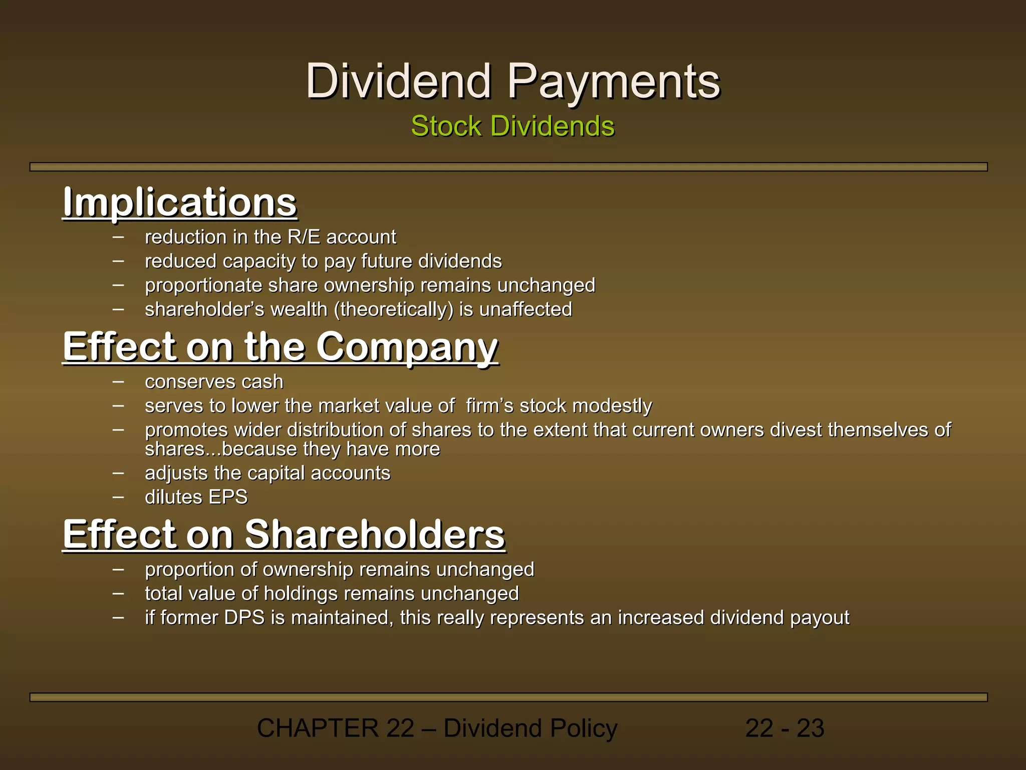 Dividend Payments
                                    Stock Dividends

Implications
  –   reduction in the R/E account
  –   reduced capacity to pay future dividends
  –   proportionate share ownership remains unchanged
  –   shareholder’s wealth (theoretically) is unaffected

Effect on the Company
  –   conserves cash
  –   serves to lower the market value of firm’s stock modestly
  –   promotes wider distribution of shares to the extent that current owners divest themselves of
      shares...because they have more
  –   adjusts the capital accounts
  –   dilutes EPS

Effect on Shareholders
  –   proportion of ownership remains unchanged
  –   total value of holdings remains unchanged
  –   if former DPS is maintained, this really represents an increased dividend payout




                  CHAPTER 22 – Dividend Policy                            22 - 23
 