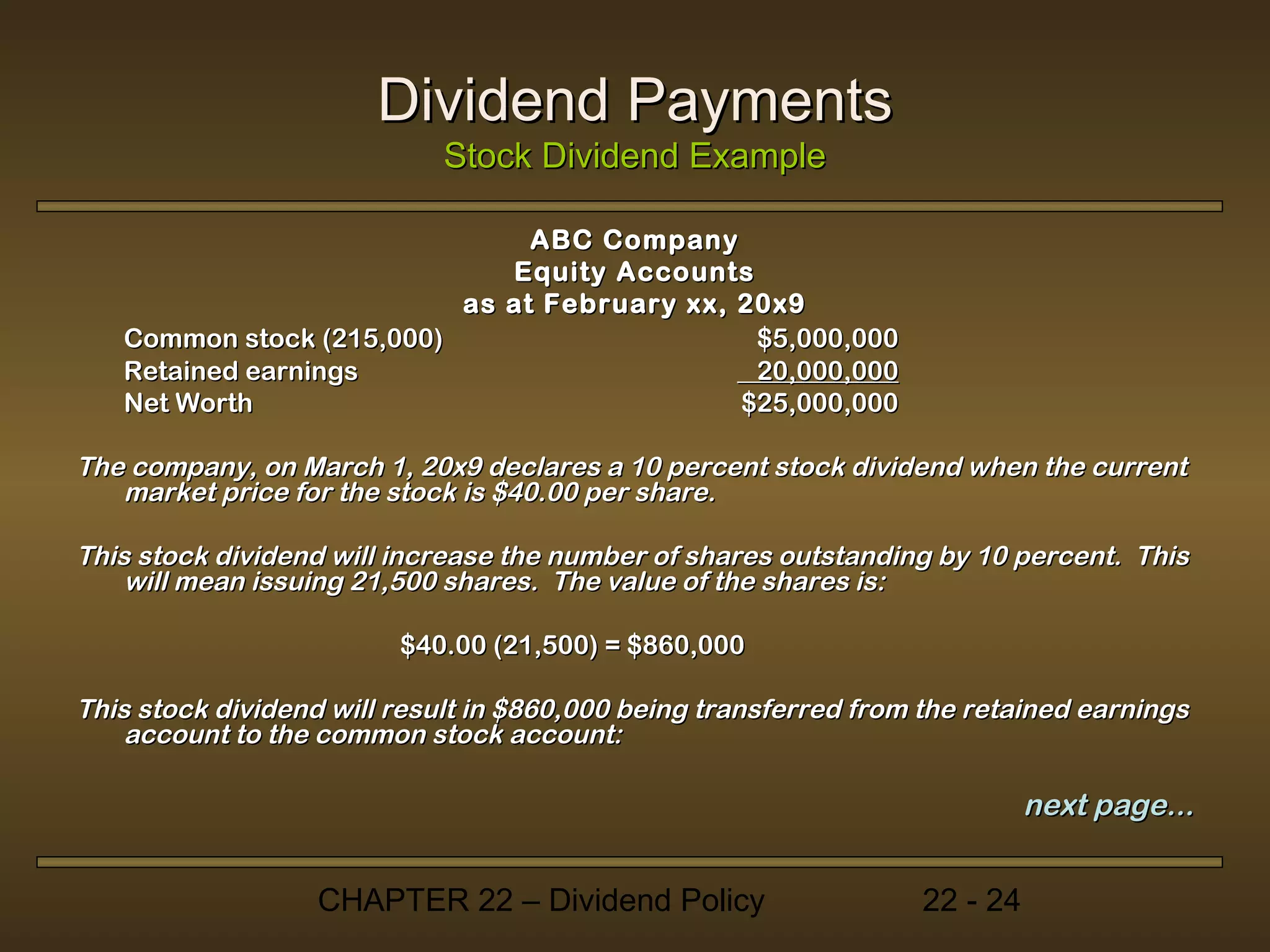 Dividend Payments
                             Stock Dividend Example

                               ABC Company
                             Equity Accounts
                          as at February xx, 20x9
   Common stock (215,000)                     $5,000,000
   Retained earnings                          20,000,000
   Net Worth                                 $25,000,000

The company, on March 1, 20x9 declares a 10 percent stock dividend when the current
   market price for the stock is $40.00 per share.

This stock dividend will increase the number of shares outstanding by 10 percent. This
    will mean issuing 21,500 shares. The value of the shares is:

                         $40.00 (21,500) = $860,000

This stock dividend will result in $860,000 being transferred from the retained earnings
    account to the common stock account:

                                                                            next page...


                   CHAPTER 22 – Dividend Policy                   22 - 24
 