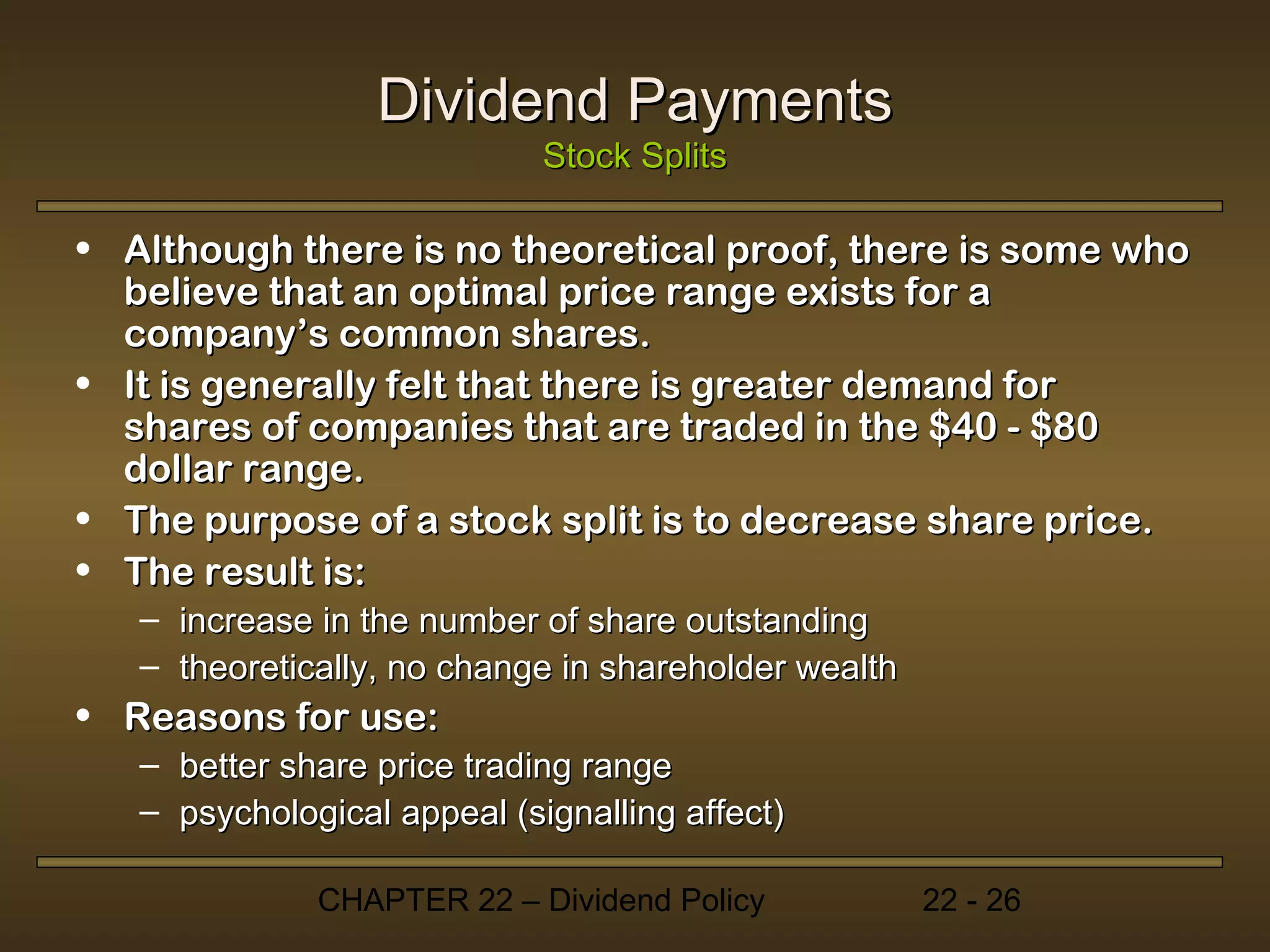 Dividend Payments
                             Stock Splits

• Although there is no theoretical proof, there is some who
  believe that an optimal price range exists for a
  company’s common shares.
• It is generally felt that there is greater demand for
  shares of companies that are traded in the $40 - $80
  dollar range.
• The purpose of a stock split is to decrease share price.
• The result is:
   – increase in the number of share outstanding
   – theoretically, no change in shareholder wealth
• Reasons for use:
   – better share price trading range
   – psychological appeal (signalling affect)

              CHAPTER 22 – Dividend Policy            22 - 26
 
