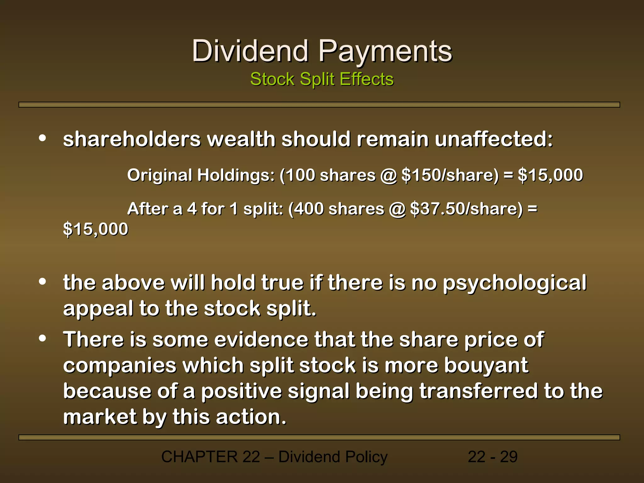 Dividend Payments
                         Stock Split Effects


• shareholders wealth should remain unaffected:
         Original Holdings: (100 shares @ $150/share) = $15,000
         After a 4 for 1 split: (400 shares @ $37.50/share) =
  $15,000


• the above will hold true if there is no psychological
  appeal to the stock split.
• There is some evidence that the share price of
  companies which split stock is more bouyant
  because of a positive signal being transferred to the
  market by this action.
              CHAPTER 22 – Dividend Policy          22 - 29
 