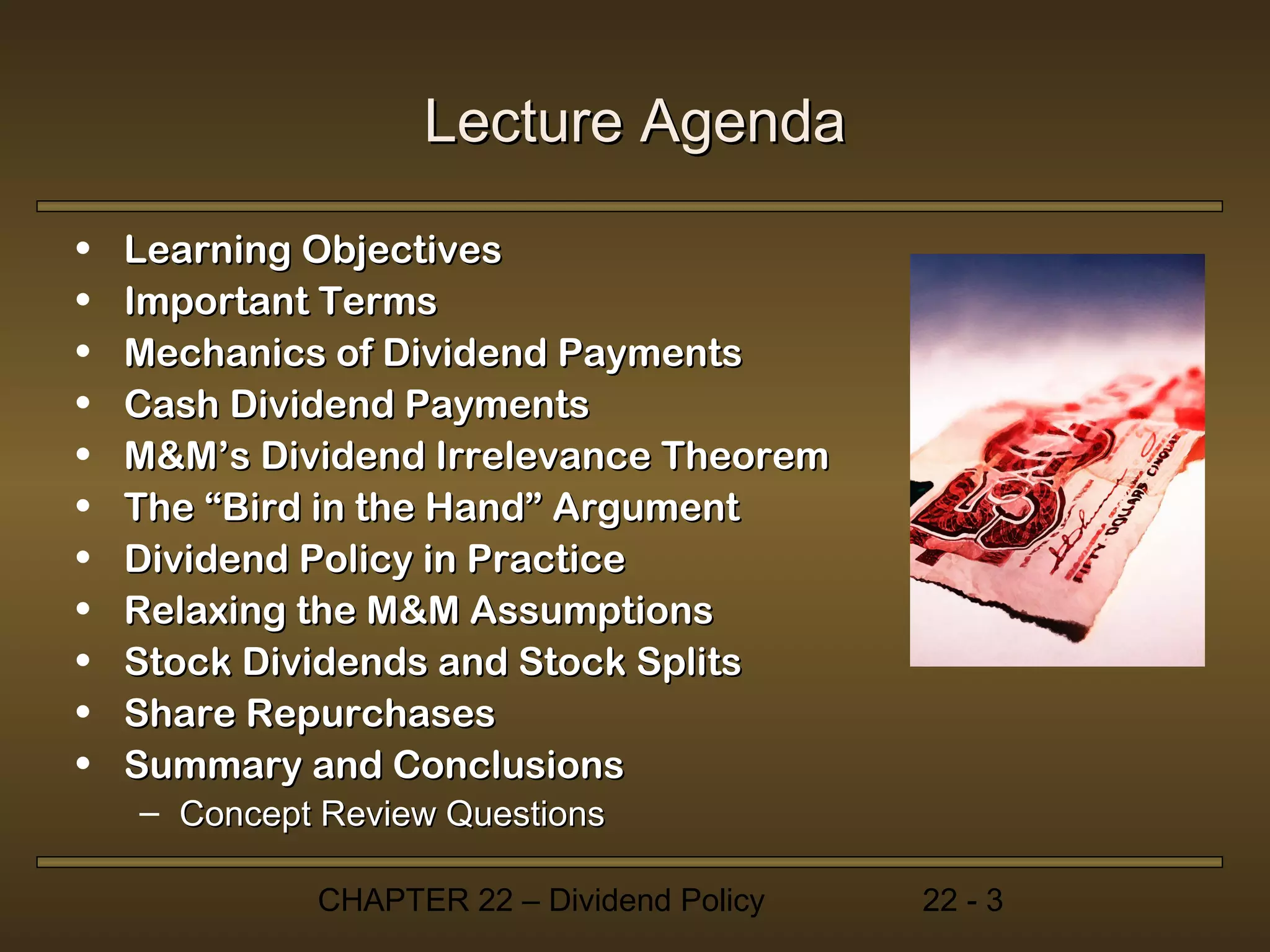 Lecture Agenda

•   Learning Objectives
•   Important Terms
•   Mechanics of Dividend Payments
•   Cash Dividend Payments
•   M&M’s Dividend Irrelevance Theorem
•   The “Bird in the Hand” Argument
•   Dividend Policy in Practice
•   Relaxing the M&M Assumptions
•   Stock Dividends and Stock Splits
•   Share Repurchases
•   Summary and Conclusions
    – Concept Review Questions

             CHAPTER 22 – Dividend Policy   22 - 3
 