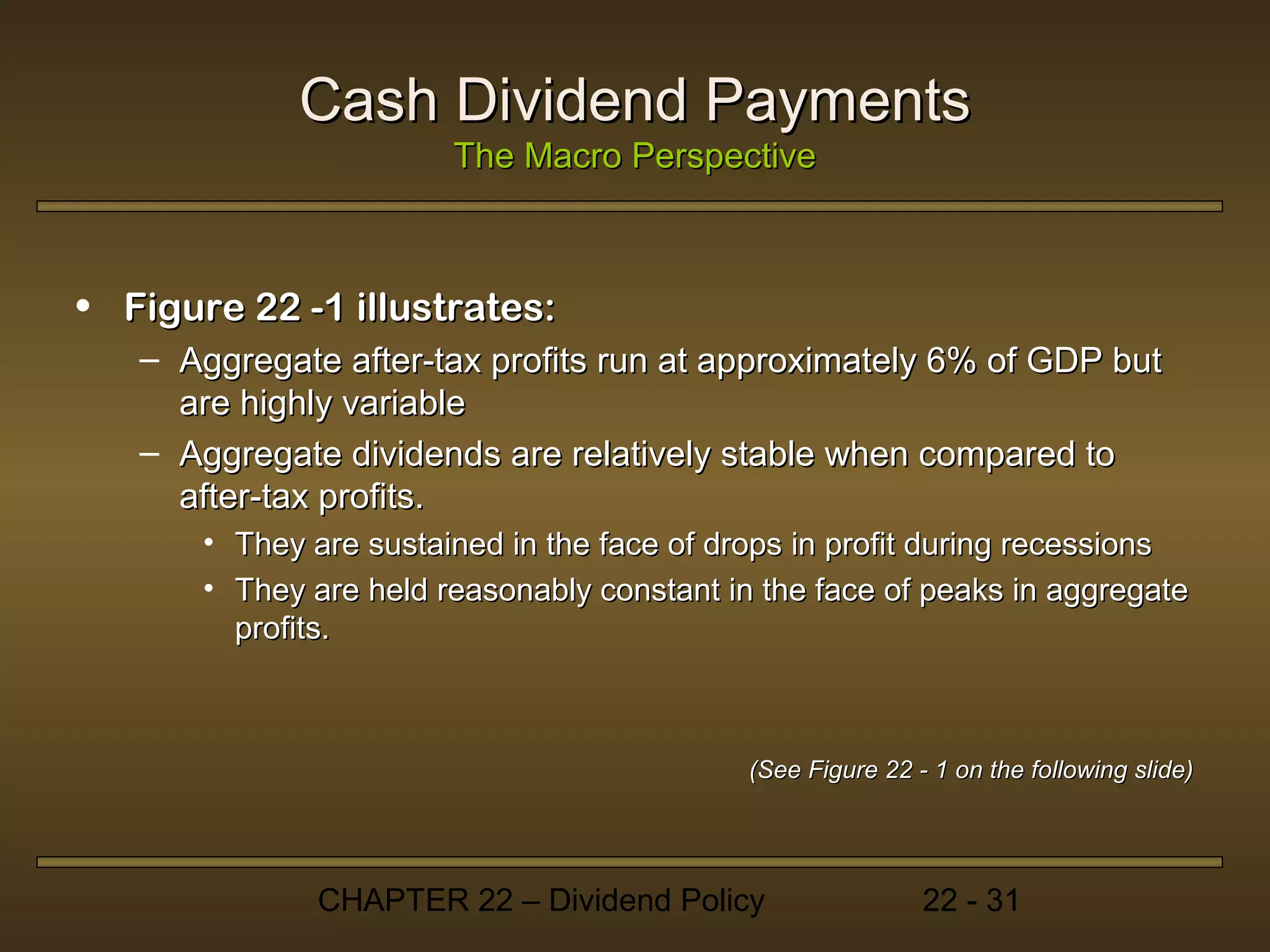 Cash Dividend Payments
                        The Macro Perspective



• Figure 22 -1 illustrates:
   – Aggregate after-tax profits run at approximately 6% of GDP but
     are highly variable
   – Aggregate dividends are relatively stable when compared to
     after-tax profits.
       • They are sustained in the face of drops in profit during recessions
       • They are held reasonably constant in the face of peaks in aggregate
         profits.



                                             (See Figure 22 - 1 on the following slide)




               CHAPTER 22 – Dividend Policy                  22 - 31
 