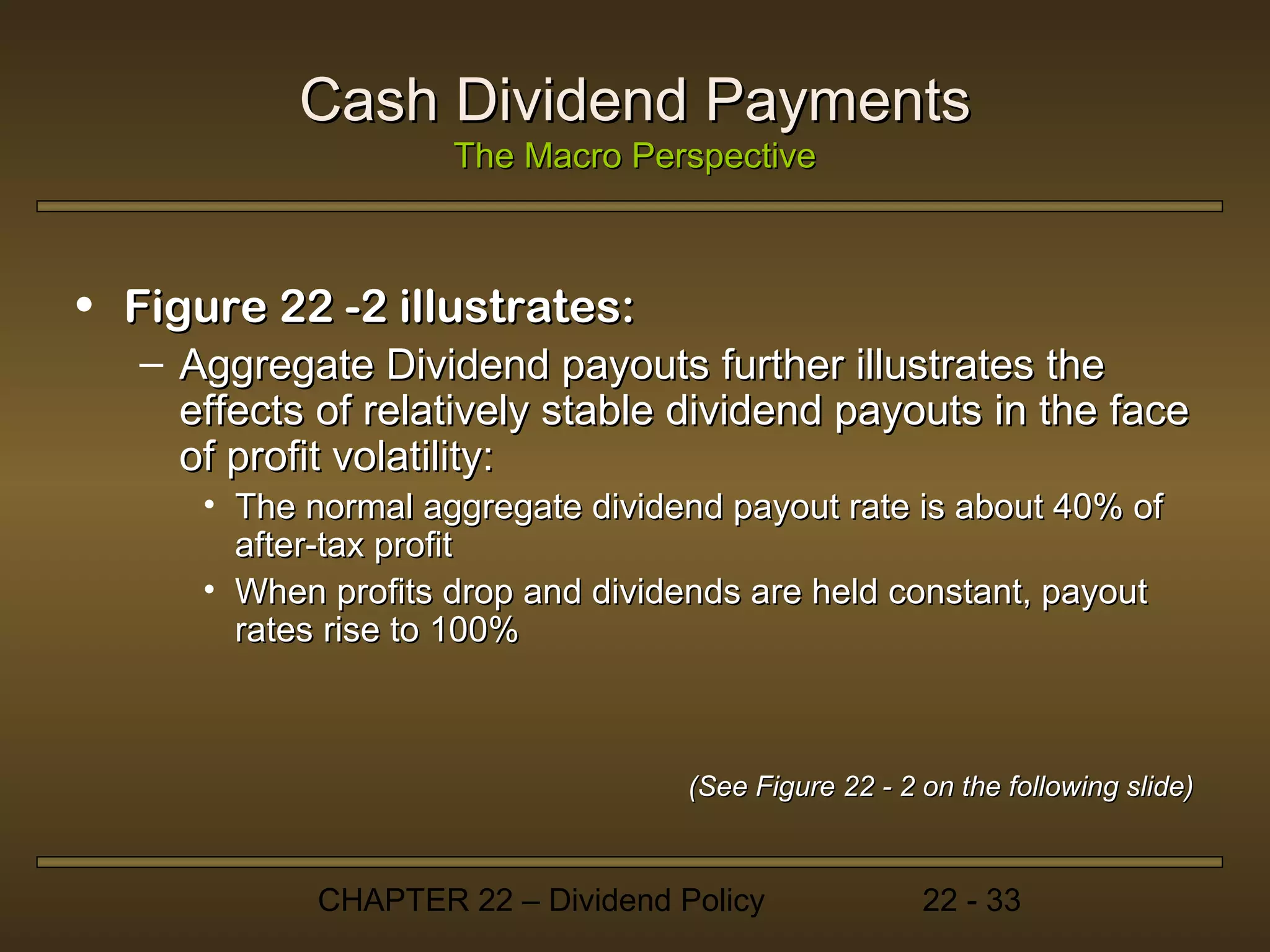 Cash Dividend Payments
                     The Macro Perspective



• Figure 22 -2 illustrates:
   – Aggregate Dividend payouts further illustrates the
     effects of relatively stable dividend payouts in the face
     of profit volatility:
      • The normal aggregate dividend payout rate is about 40% of
        after-tax profit
      • When profits drop and dividends are held constant, payout
        rates rise to 100%



                                    (See Figure 22 - 2 on the following slide)



             CHAPTER 22 – Dividend Policy              22 - 33
 