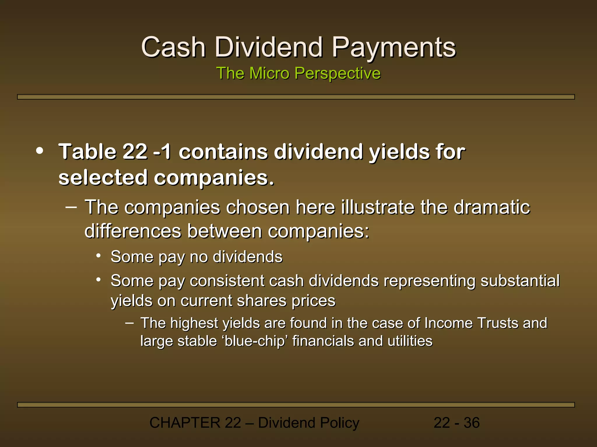 Cash Dividend Payments
                     The Micro Perspective



• Table 22 -1 contains dividend yields for
  selected companies.
  – The companies chosen here illustrate the dramatic
    differences between companies:
     • Some pay no dividends
     • Some pay consistent cash dividends representing substantial
       yields on current shares prices
        – The highest yields are found in the case of Income Trusts and
          large stable ‘blue-chip’ financials and utilities




            CHAPTER 22 – Dividend Policy             22 - 36
 