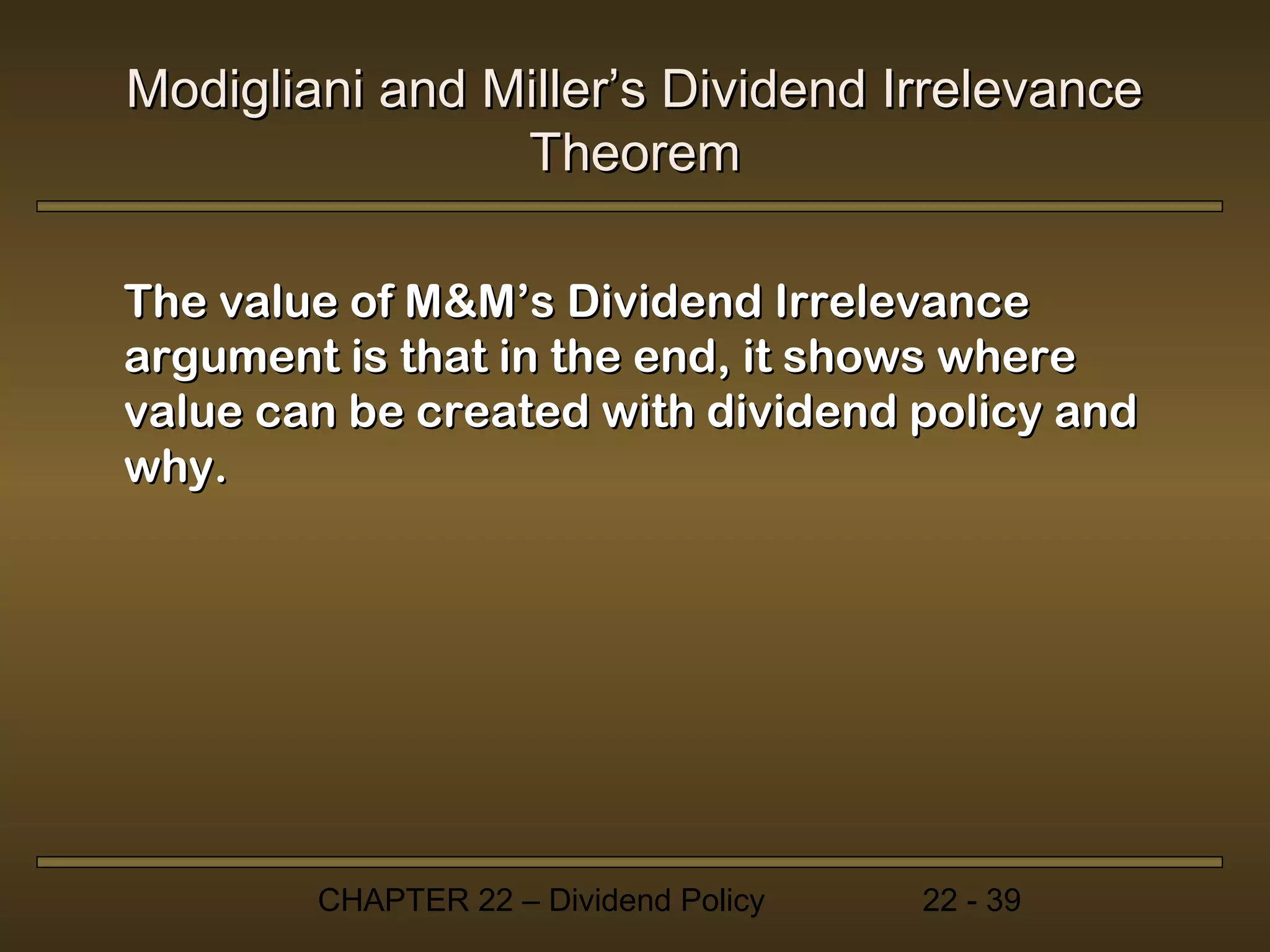 Modigliani and Miller’s Dividend Irrelevance
                Theorem

The value of M&M’s Dividend Irrelevance
argument is that in the end, it shows where
value can be created with dividend policy and
why.




        CHAPTER 22 – Dividend Policy   22 - 39
 