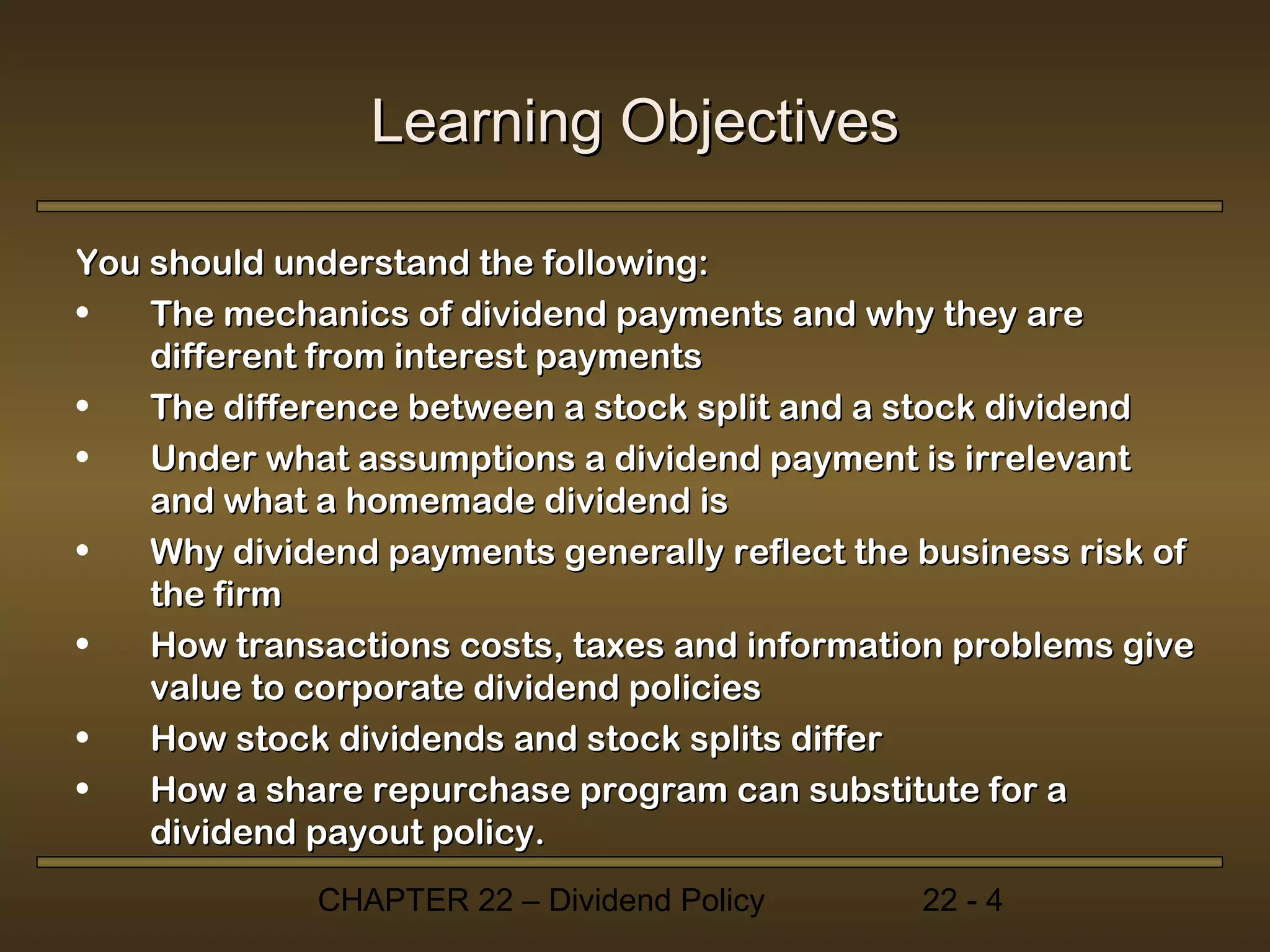 Learning Objectives

You should understand the following:
•   The mechanics of dividend payments and why they are
    different from interest payments
•   The difference between a stock split and a stock dividend
•   Under what assumptions a dividend payment is irrelevant
    and what a homemade dividend is
•   Why dividend payments generally reflect the business risk of
    the firm
•   How transactions costs, taxes and information problems give
    value to corporate dividend policies
•   How stock dividends and stock splits differ
•   How a share repurchase program can substitute for a
    dividend payout policy.
             CHAPTER 22 – Dividend Policy       22 - 4
 