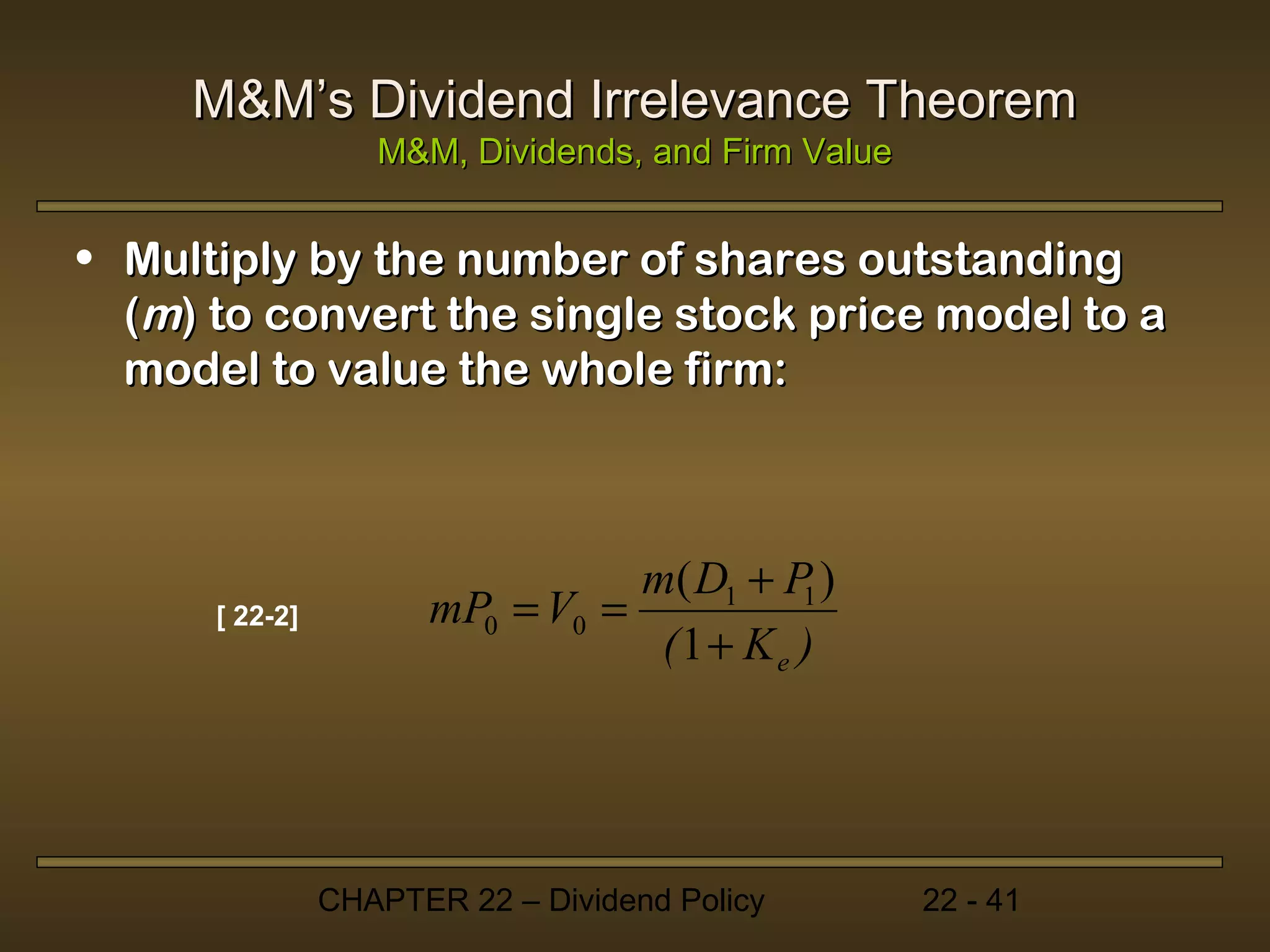 M&M’s Dividend Irrelevance Theorem
                   M&M, Dividends, and Firm Value


• Multiply by the number of shares outstanding
  (m) to convert the single stock price model to a
  model to value the whole firm:



                                 m( D1 + P )
      [ 22-2]         mP0 = V0 =          1
                                  (1 + Ke )




                CHAPTER 22 – Dividend Policy        22 - 41
 