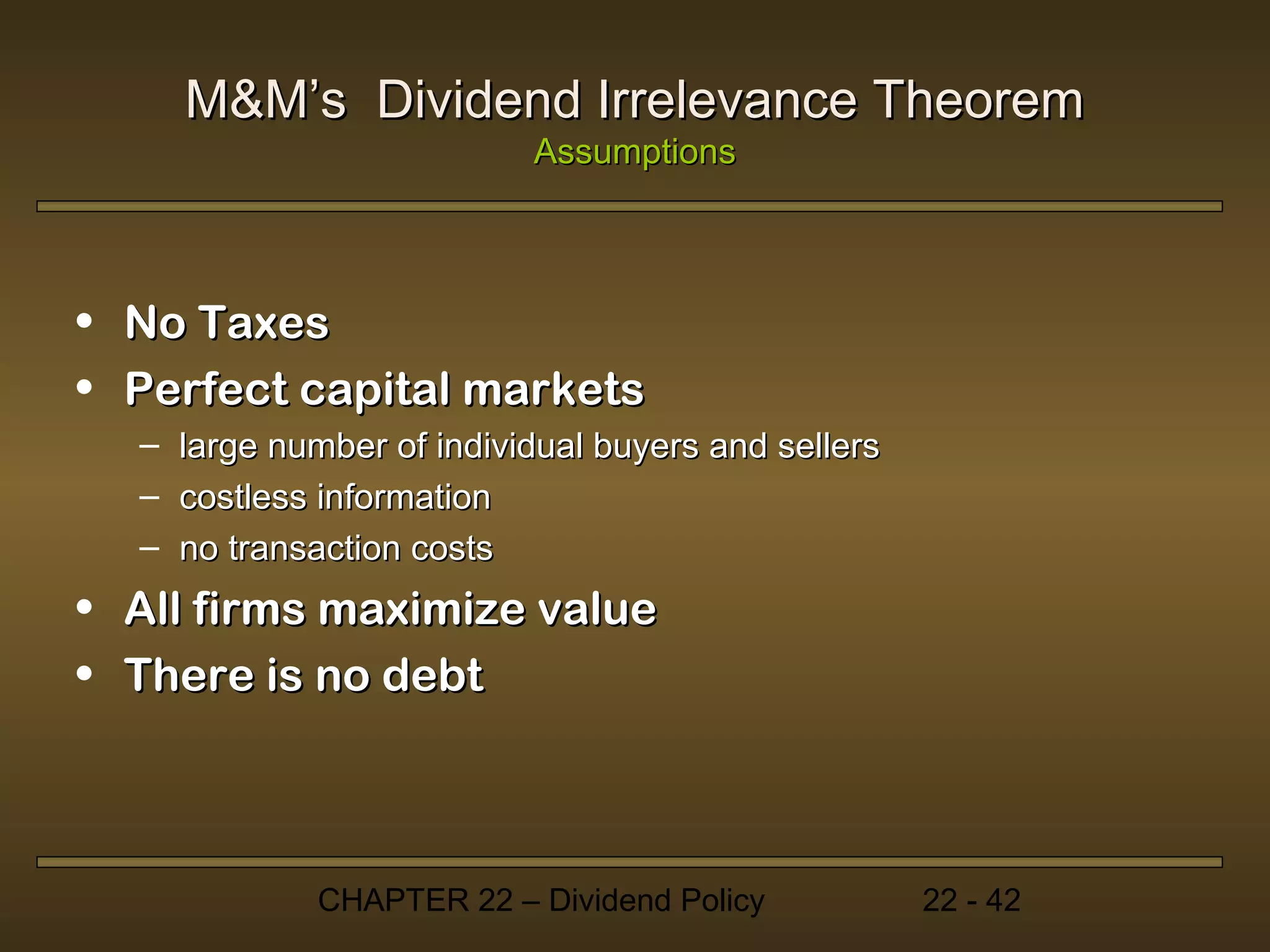 M&M’s Dividend Irrelevance Theorem
                            Assumptions



• No Taxes
• Perfect capital markets
  –   large number of individual buyers and sellers
  –   costless information
  –   no transaction costs
• All firms maximize value
• There is no debt



              CHAPTER 22 – Dividend Policy            22 - 42
 