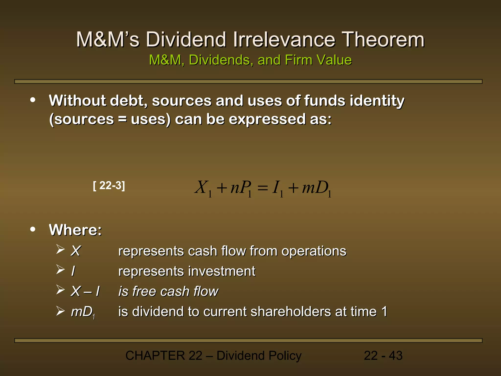 M&M’s Dividend Irrelevance Theorem
                     M&M, Dividends, and Firm Value

• Without debt, sources and uses of funds identity
  (sources = uses) can be expressed as:



        [ 22-3]              X 1 + nP = I1 + mD1
                                     1


• Where:
    X       represents cash flow from operations
    I       represents investment
    X–I     is free cash flow
    mD1     is dividend to current shareholders at time 1


                  CHAPTER 22 – Dividend Policy        22 - 43
 
