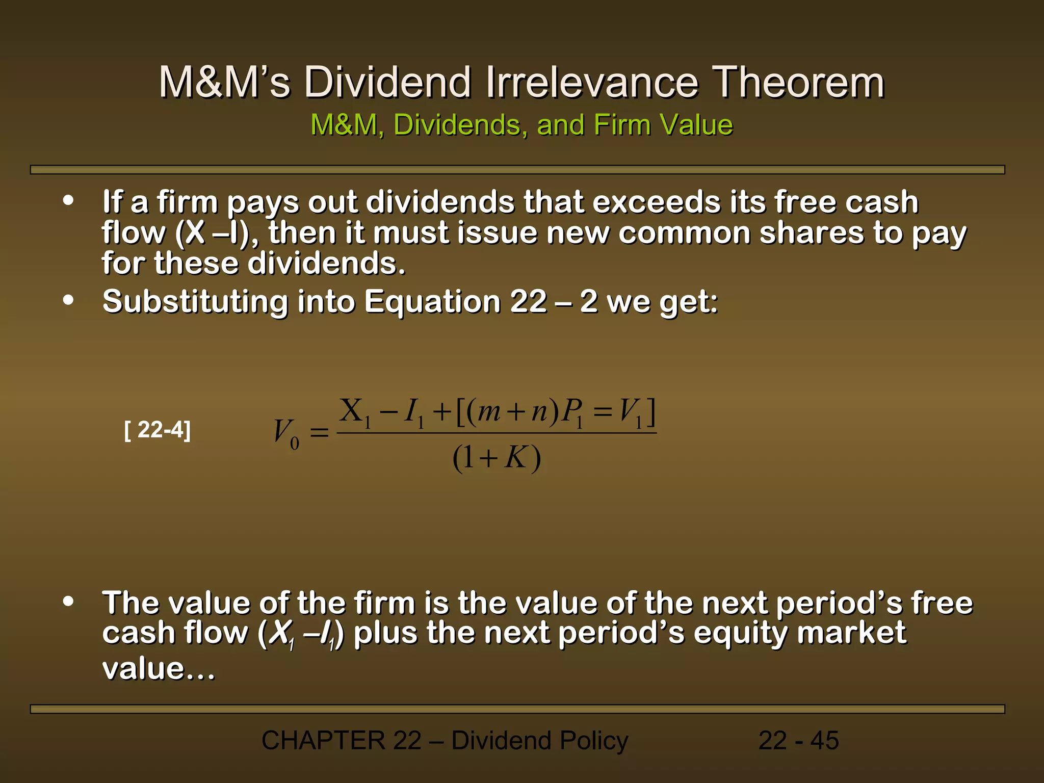 M&M’s Dividend Irrelevance Theorem
                 M&M, Dividends, and Firm Value

• If a firm pays out dividends that exceeds its free cash
  flow (X –I), then it must issue new common shares to pay
  for these dividends.
• Substituting into Equation 22 – 2 we get:


                   X1 − I1 + [(m + n) P = V1 ]
    [ 22-4]   V0 =                     1
                            (1 + K )



• The value of the firm is the value of the next period’s free
  cash flow (X1 –I1) plus the next period’s equity market
  value…

              CHAPTER 22 – Dividend Policy        22 - 45
 
