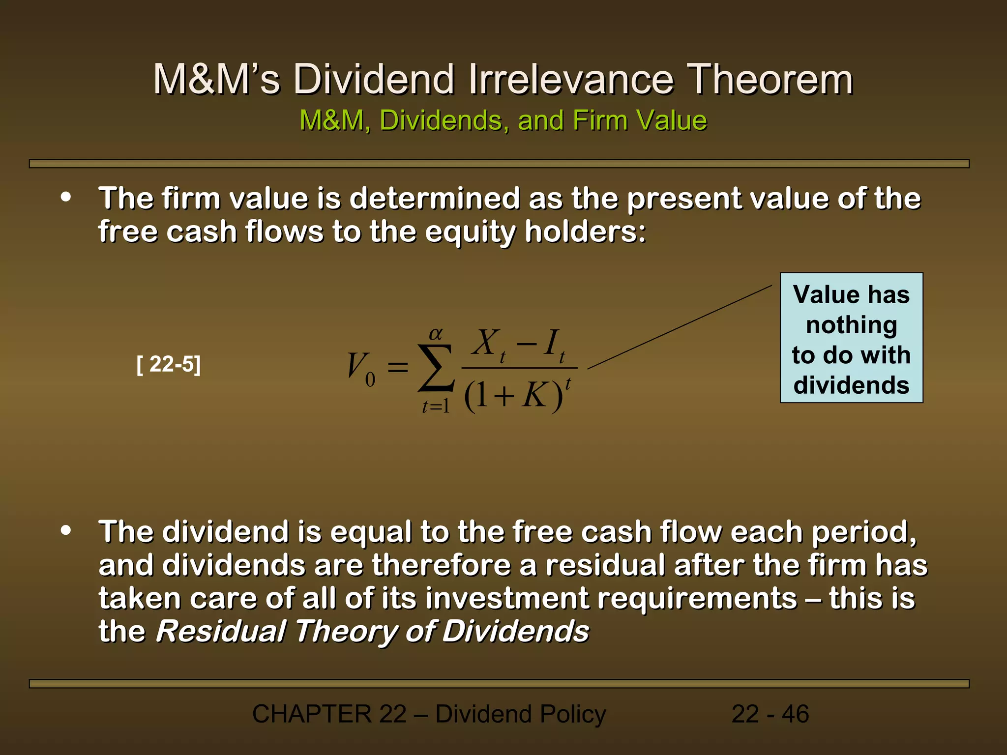 M&M’s Dividend Irrelevance Theorem
                  M&M, Dividends, and Firm Value

• The firm value is determined as the present value of the
  free cash flows to the equity holders:

                                                        Value has
                                                         nothing
                             α
                                 X t − It
     [ 22-5]          V0 = ∑                            to do with
                           t =1 (1 + K )t               dividends




• The dividend is equal to the free cash flow each period,
  and dividends are therefore a residual after the firm has
  taken care of all of its investment requirements – this is
  the Residual Theory of Dividends

               CHAPTER 22 – Dividend Policy        22 - 46
 