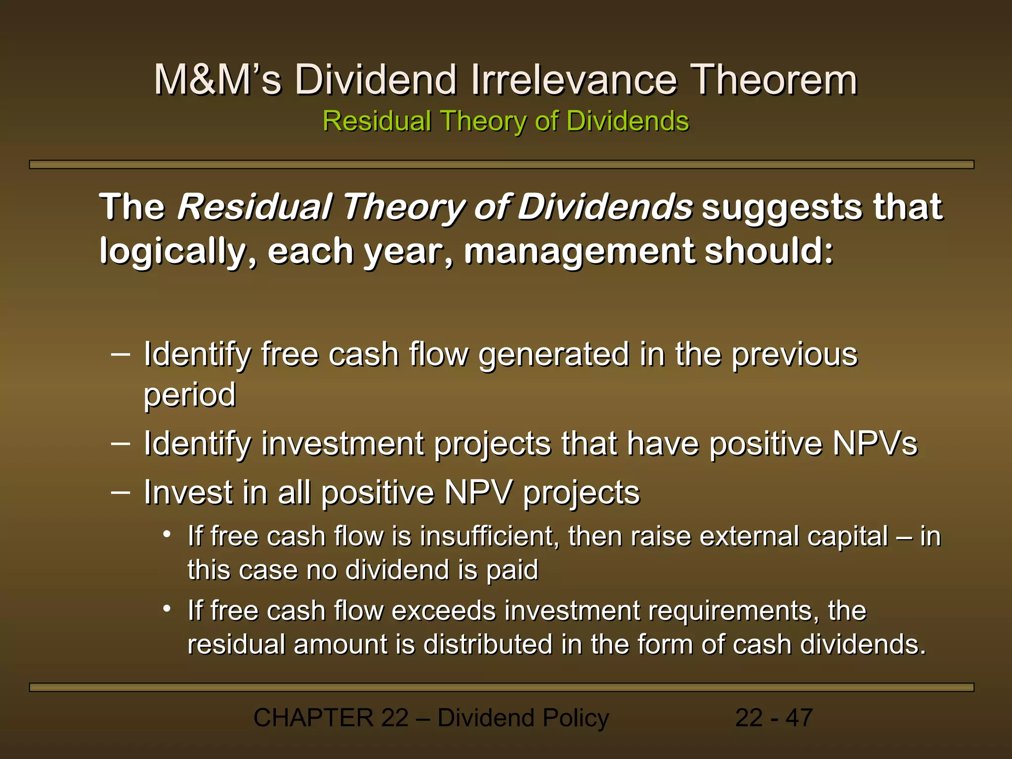 M&M’s Dividend Irrelevance Theorem
                 Residual Theory of Dividends


The Residual Theory of Dividends suggests that
logically, each year, management should:

– Identify free cash flow generated in the previous
  period
– Identify investment projects that have positive NPVs
– Invest in all positive NPV projects
   • If free cash flow is insufficient, then raise external capital – in
     this case no dividend is paid
   • If free cash flow exceeds investment requirements, the
     residual amount is distributed in the form of cash dividends.

           CHAPTER 22 – Dividend Policy              22 - 47
 