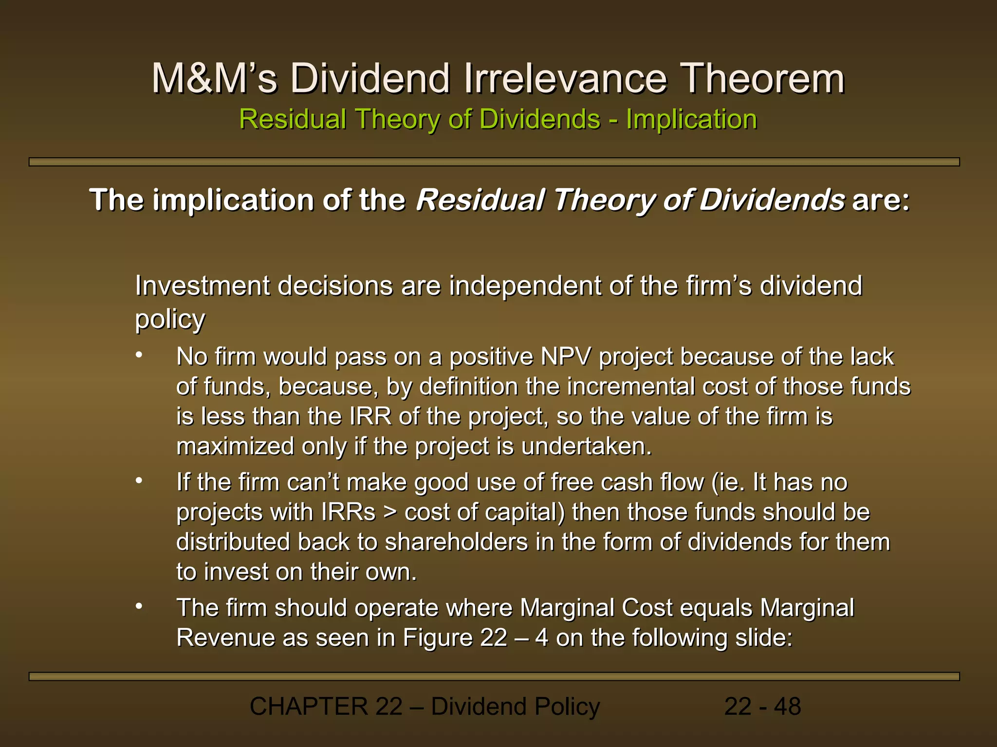 M&M’s Dividend Irrelevance Theorem
             Residual Theory of Dividends - Implication

The implication of the Residual Theory of Dividends are:

   Investment decisions are independent of the firm’s dividend
   policy
   •    No firm would pass on a positive NPV project because of the lack
        of funds, because, by definition the incremental cost of those funds
        is less than the IRR of the project, so the value of the firm is
        maximized only if the project is undertaken.
   •    If the firm can’t make good use of free cash flow (ie. It has no
        projects with IRRs > cost of capital) then those funds should be
        distributed back to shareholders in the form of dividends for them
        to invest on their own.
   •    The firm should operate where Marginal Cost equals Marginal
        Revenue as seen in Figure 22 – 4 on the following slide:

              CHAPTER 22 – Dividend Policy                22 - 48
 