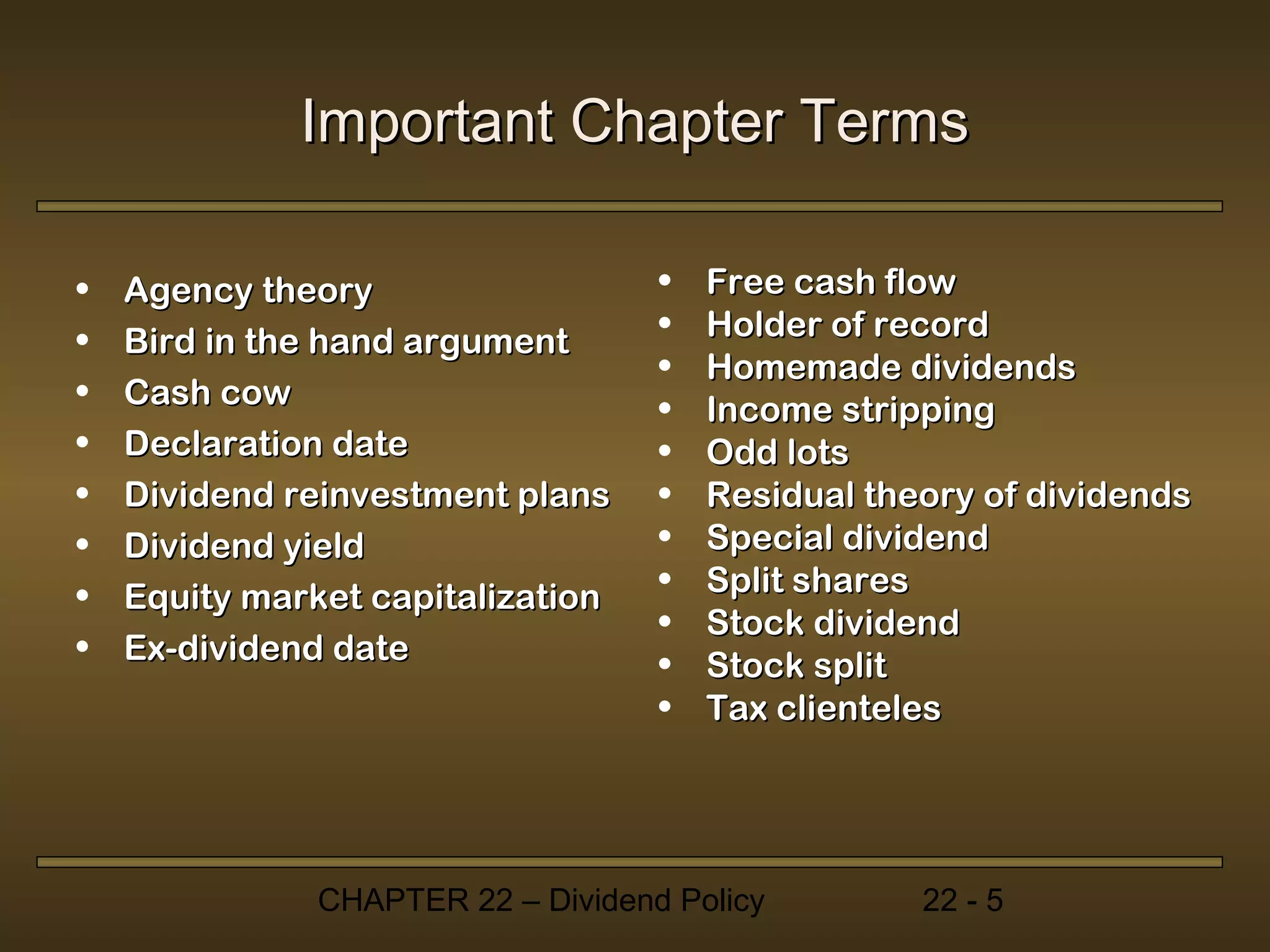 Important Chapter Terms

•   Agency theory                   •   Free cash flow
•                                   •   Holder of record
    Bird in the hand argument
                                    •   Homemade dividends
•   Cash cow                        •   Income stripping
•   Declaration date                •   Odd lots
•   Dividend reinvestment plans     •   Residual theory of dividends
•   Dividend yield                  •   Special dividend
•                                   •   Split shares
    Equity market capitalization
                                    •   Stock dividend
•   Ex-dividend date                •   Stock split
                                    •   Tax clienteles




               CHAPTER 22 – Dividend Policy         22 - 5
 