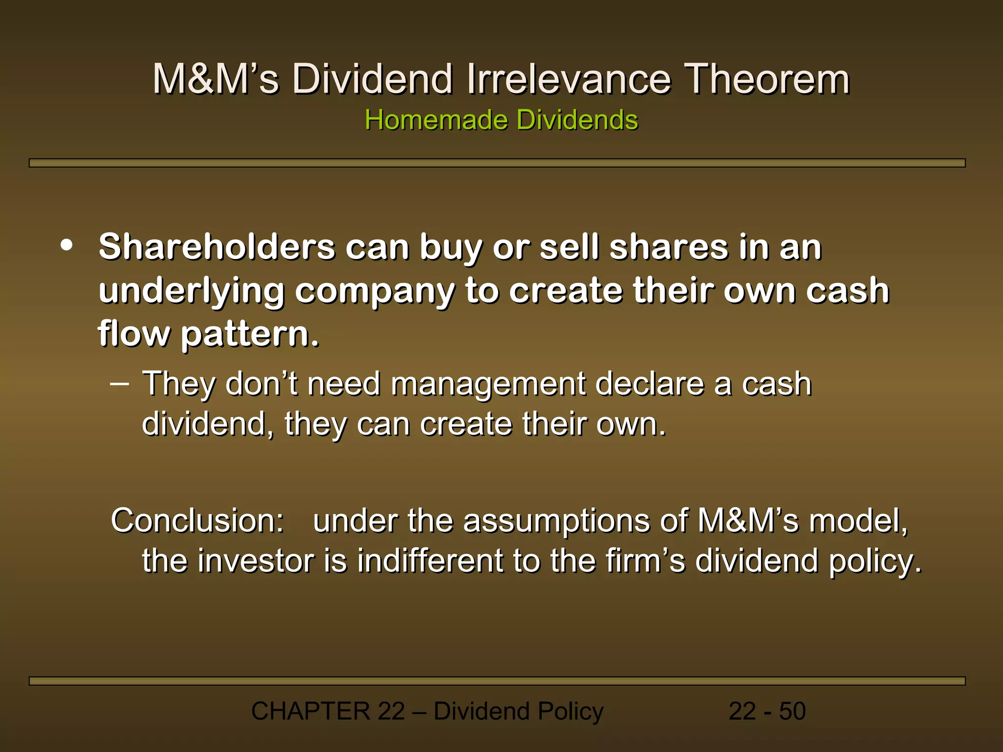 M&M’s Dividend Irrelevance Theorem
                    Homemade Dividends



• Shareholders can buy or sell shares in an
  underlying company to create their own cash
  flow pattern.
  – They don’t need management declare a cash
    dividend, they can create their own.

  Conclusion: under the assumptions of M&M’s model,
   the investor is indifferent to the firm’s dividend policy.



            CHAPTER 22 – Dividend Policy      22 - 50
 