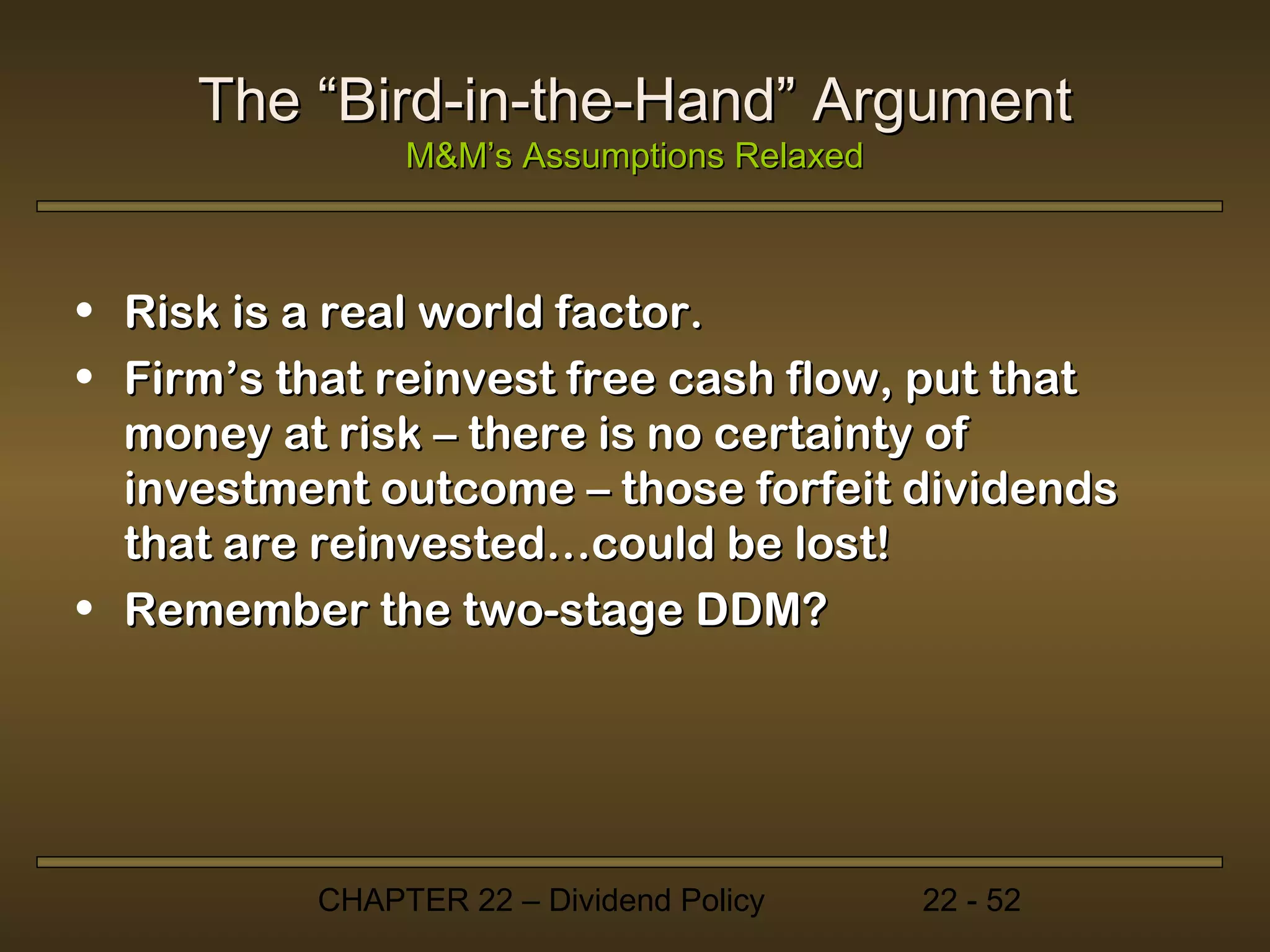 The “Bird-in-the-Hand” Argument
               M&M’s Assumptions Relaxed



• Risk is a real world factor.
• Firm’s that reinvest free cash flow, put that
  money at risk – there is no certainty of
  investment outcome – those forfeit dividends
  that are reinvested…could be lost!
• Remember the two-stage DDM?




          CHAPTER 22 – Dividend Policy     22 - 52
 