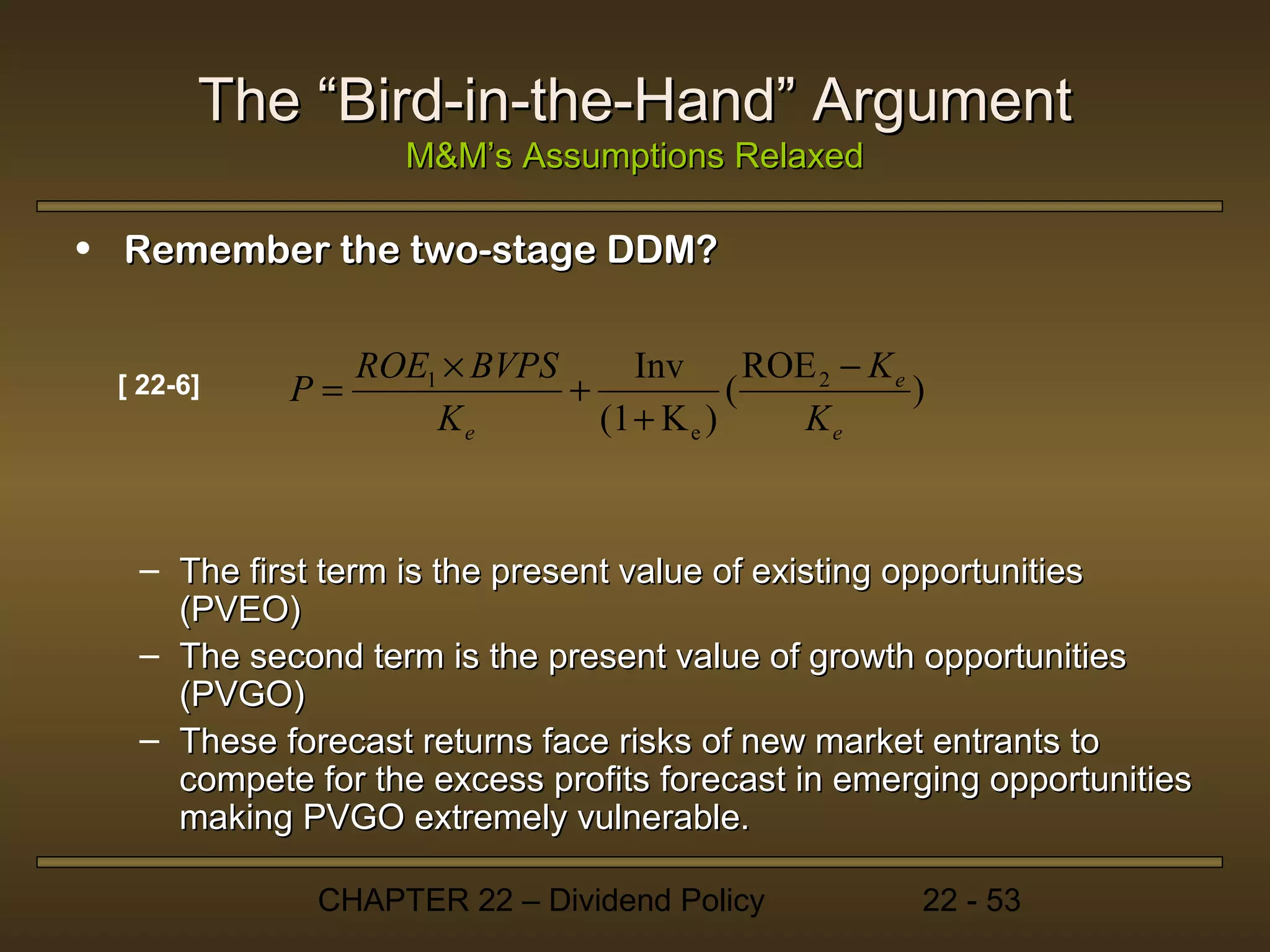 The “Bird-in-the-Hand” Argument
                   M&M’s Assumptions Relaxed

• Remember the two-stage DDM?

                ROE1 × BVPS      Inv       ROE 2 − K e
 [ 22-6]   P=               +            (             )
                    Ke        (1 + K e )      Ke



  – The first term is the present value of existing opportunities
    (PVEO)
  – The second term is the present value of growth opportunities
    (PVGO)
  – These forecast returns face risks of new market entrants to
    compete for the excess profits forecast in emerging opportunities
    making PVGO extremely vulnerable.

             CHAPTER 22 – Dividend Policy              22 - 53
 