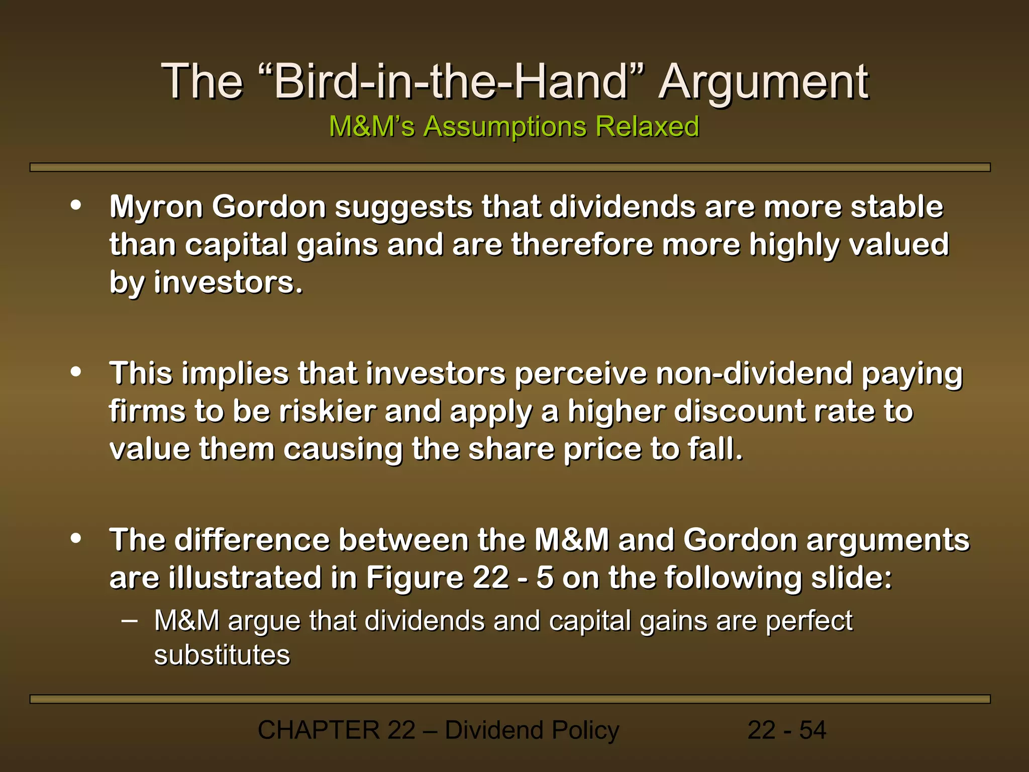 The “Bird-in-the-Hand” Argument
                  M&M’s Assumptions Relaxed

• Myron Gordon suggests that dividends are more stable
  than capital gains and are therefore more highly valued
  by investors.

• This implies that investors perceive non-dividend paying
  firms to be riskier and apply a higher discount rate to
  value them causing the share price to fall.

• The difference between the M&M and Gordon arguments
  are illustrated in Figure 22 - 5 on the following slide:
   – M&M argue that dividends and capital gains are perfect
     substitutes

             CHAPTER 22 – Dividend Policy         22 - 54
 