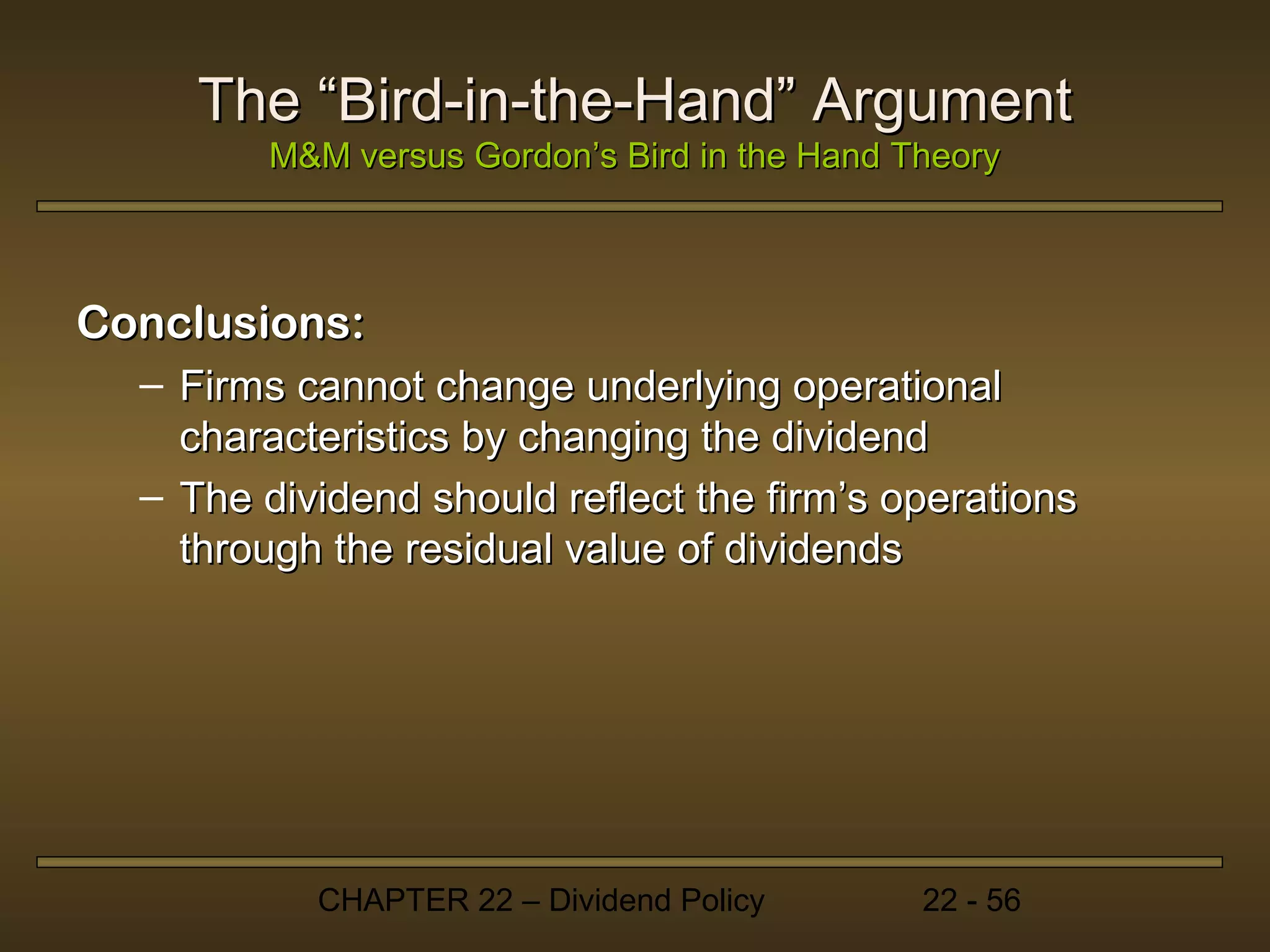 The “Bird-in-the-Hand” Argument
         M&M versus Gordon’s Bird in the Hand Theory



Conclusions:
  – Firms cannot change underlying operational
    characteristics by changing the dividend
  – The dividend should reflect the firm’s operations
    through the residual value of dividends




           CHAPTER 22 – Dividend Policy        22 - 56
 