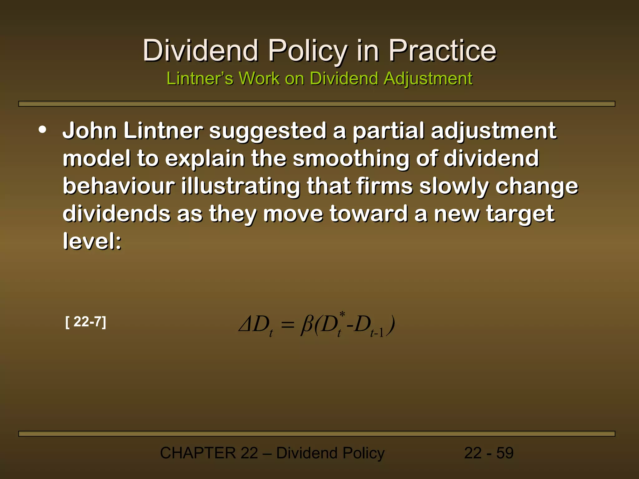 Dividend Policy in Practice
             Lintner’s Work on Dividend Adjustment

• John Lintner suggested a partial adjustment
  model to explain the smoothing of dividend
  behaviour illustrating that firms slowly change
  dividends as they move toward a new target
  level:


  [ 22-7]             ΔDt = β(Dt* -Dt-1 )




             CHAPTER 22 – Dividend Policy       22 - 59
 