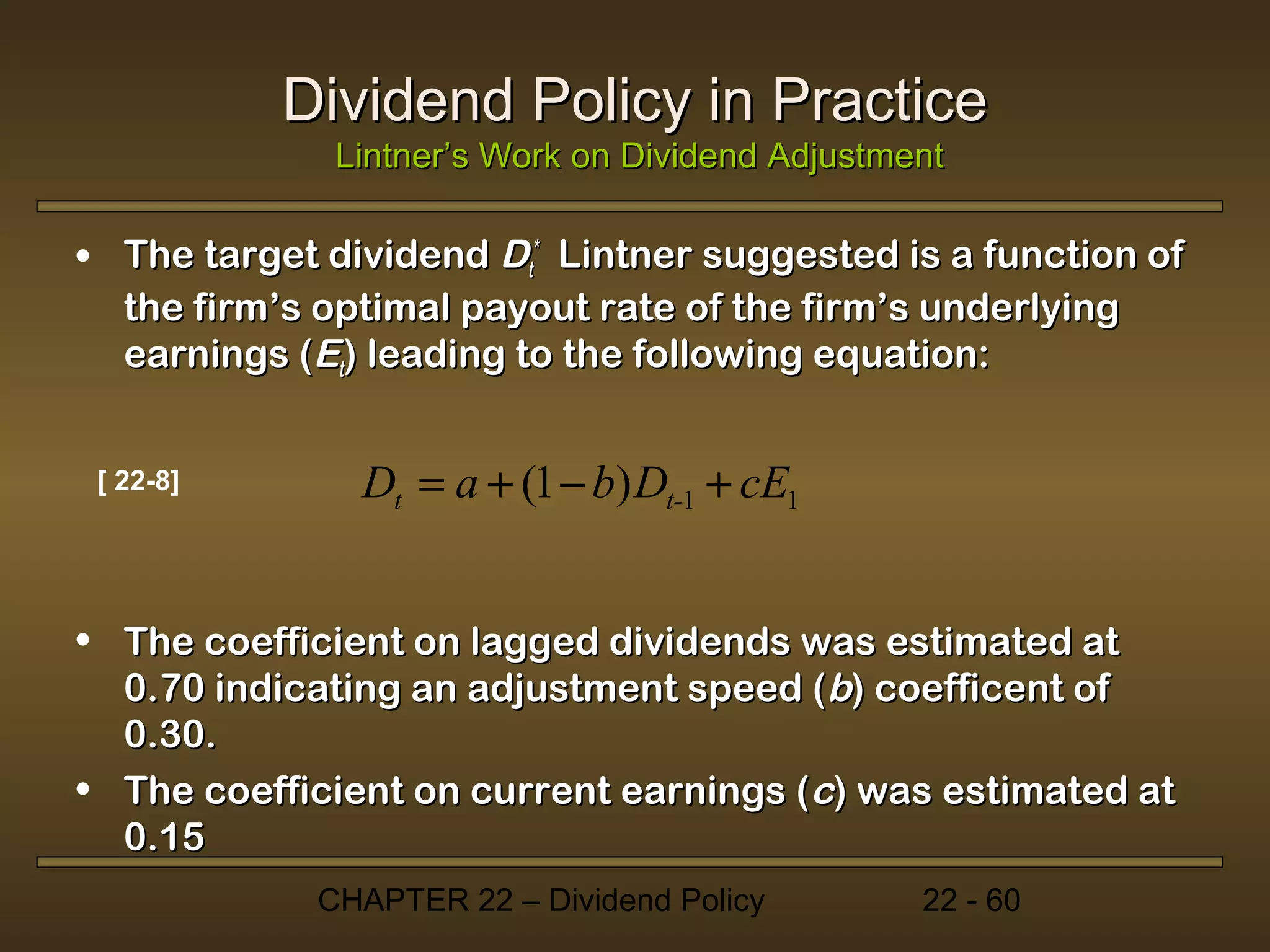 Dividend Policy in Practice
              Lintner’s Work on Dividend Adjustment

• The target dividend Dt* Lintner suggested is a function of
  the firm’s optimal payout rate of the firm’s underlying
  earnings (Et) leading to the following equation:


 [ 22-8]       Dt = a + (1 − b) Dt-1 + cE1


• The coefficient on lagged dividends was estimated at
  0.70 indicating an adjustment speed (b) coefficent of
  0.30.
• The coefficient on current earnings (c) was estimated at
  0.15
             CHAPTER 22 – Dividend Policy        22 - 60
 