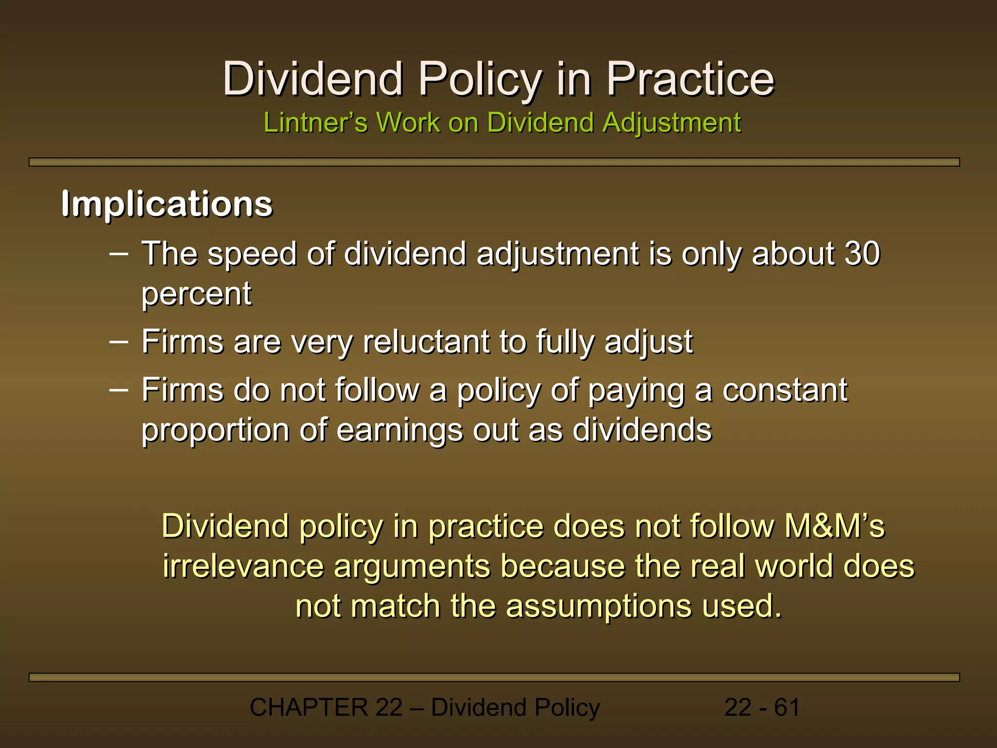 Dividend Policy in Practice
            Lintner’s Work on Dividend Adjustment


Implications
  – The speed of dividend adjustment is only about 30
    percent
  – Firms are very reluctant to fully adjust
  – Firms do not follow a policy of paying a constant
    proportion of earnings out as dividends

     Dividend policy in practice does not follow M&M’s
     irrelevance arguments because the real world does
              not match the assumptions used.

           CHAPTER 22 – Dividend Policy        22 - 61
 
