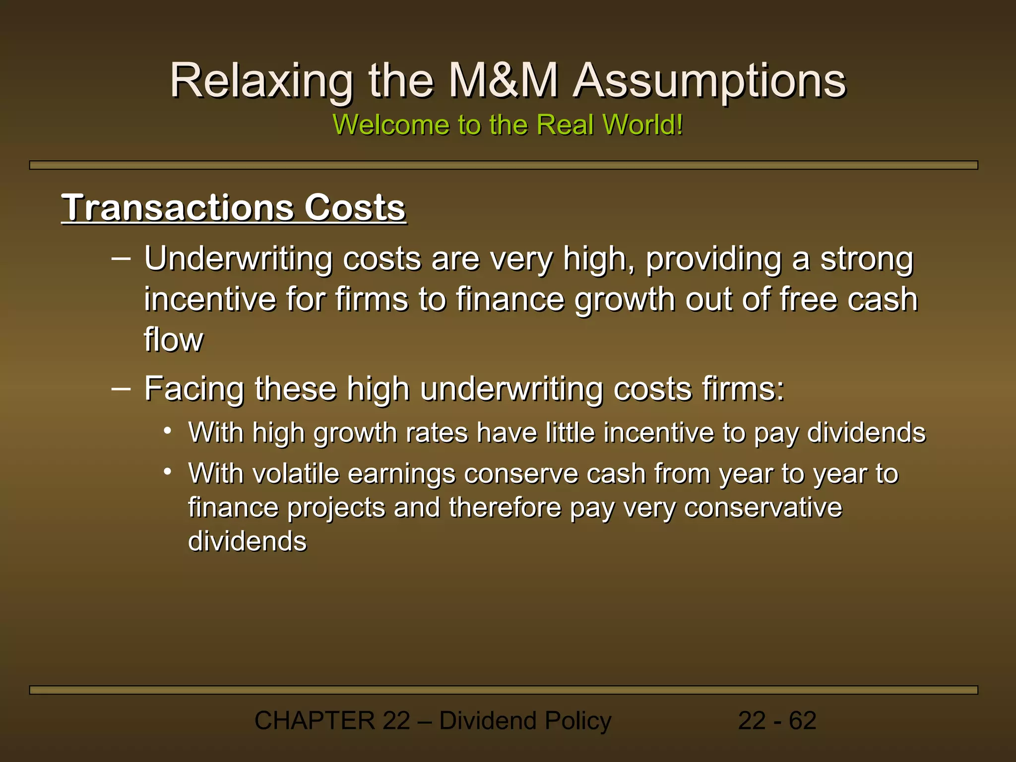 Relaxing the M&M Assumptions
                  Welcome to the Real World!


Transactions Costs
  – Underwriting costs are very high, providing a strong
    incentive for firms to finance growth out of free cash
    flow
  – Facing these high underwriting costs firms:
     • With high growth rates have little incentive to pay dividends
     • With volatile earnings conserve cash from year to year to
       finance projects and therefore pay very conservative
       dividends




            CHAPTER 22 – Dividend Policy            22 - 62
 