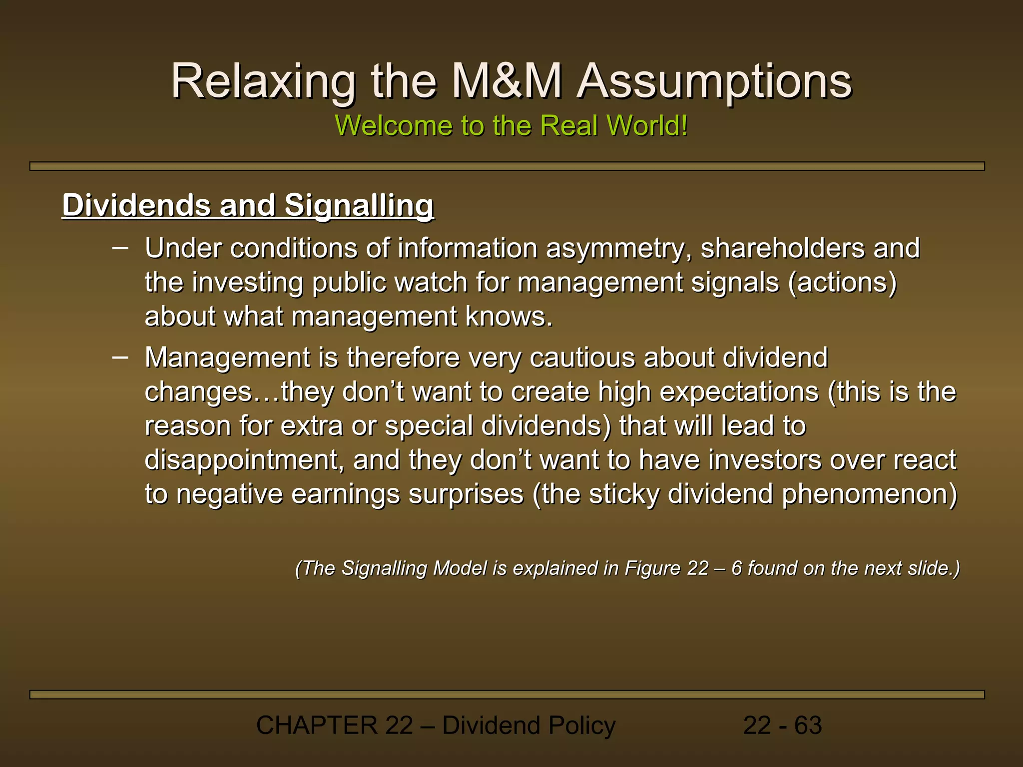 Relaxing the M&M Assumptions
                     Welcome to the Real World!

Dividends and Signalling
   – Under conditions of information asymmetry, shareholders and
     the investing public watch for management signals (actions)
     about what management knows.
   – Management is therefore very cautious about dividend
     changes…they don’t want to create high expectations (this is the
     reason for extra or special dividends) that will lead to
     disappointment, and they don’t want to have investors over react
     to negative earnings surprises (the sticky dividend phenomenon)

                 (The Signalling Model is explained in Figure 22 – 6 found on the next slide.)




              CHAPTER 22 – Dividend Policy                          22 - 63
 
