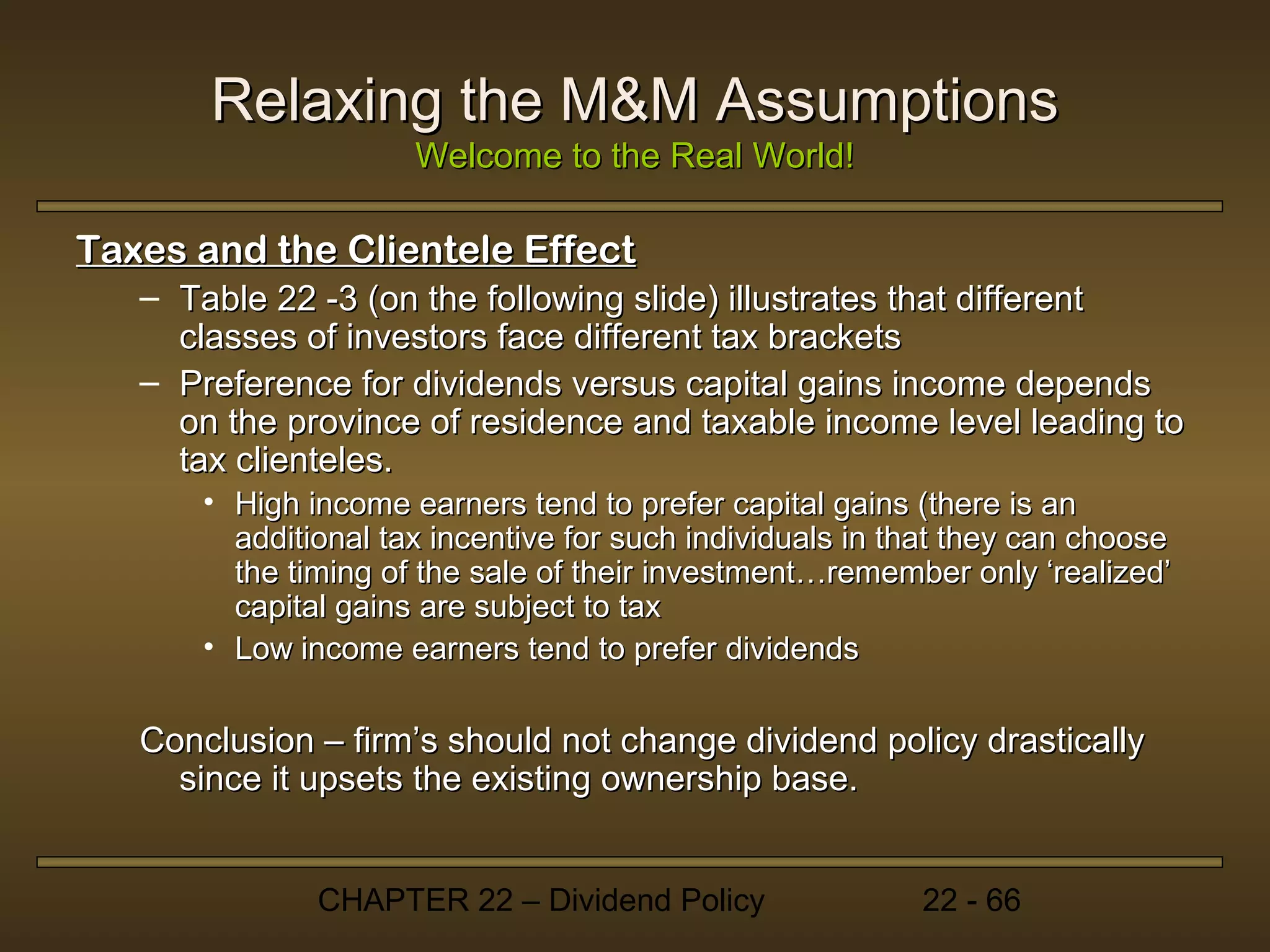 Relaxing the M&M Assumptions
                      Welcome to the Real World!

Taxes and the Clientele Effect
   – Table 22 -3 (on the following slide) illustrates that different
     classes of investors face different tax brackets
   – Preference for dividends versus capital gains income depends
     on the province of residence and taxable income level leading to
     tax clienteles.
       • High income earners tend to prefer capital gains (there is an
         additional tax incentive for such individuals in that they can choose
         the timing of the sale of their investment…remember only ‘realized’
         capital gains are subject to tax
       • Low income earners tend to prefer dividends

   Conclusion – firm’s should not change dividend policy drastically
     since it upsets the existing ownership base.


               CHAPTER 22 – Dividend Policy                22 - 66
 