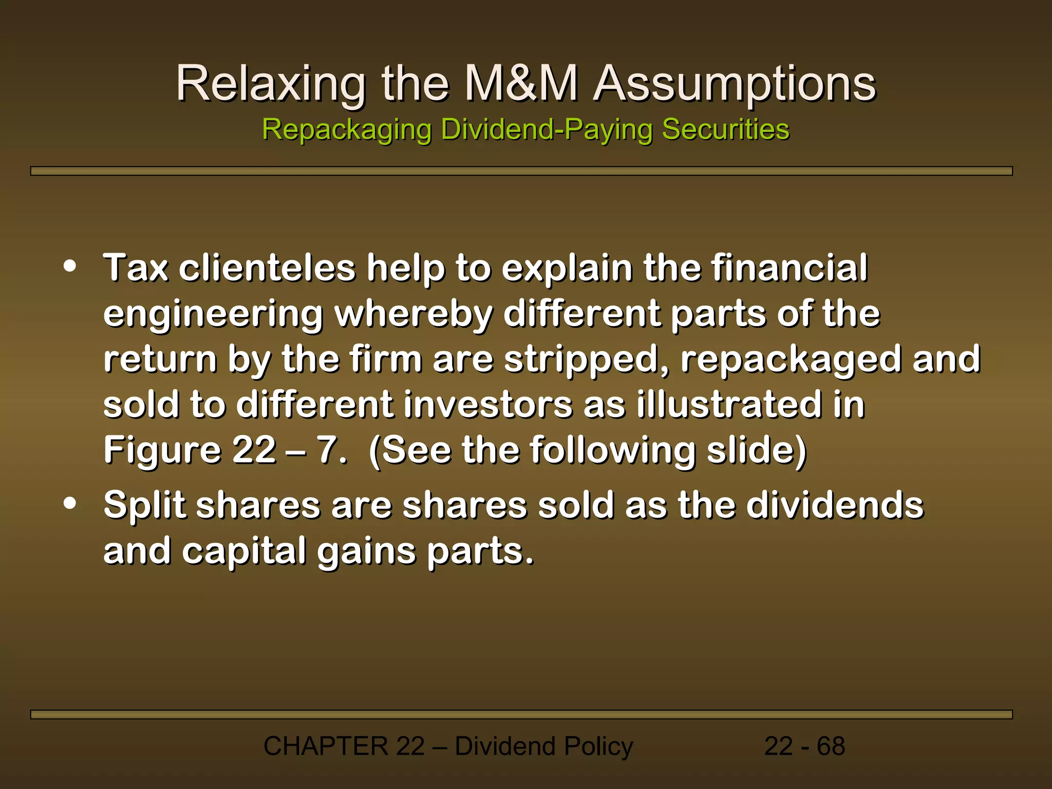 Relaxing the M&M Assumptions
          Repackaging Dividend-Paying Securities



• Tax clienteles help to explain the financial
  engineering whereby different parts of the
  return by the firm are stripped, repackaged and
  sold to different investors as illustrated in
  Figure 22 – 7. (See the following slide)
• Split shares are shares sold as the dividends
  and capital gains parts.




          CHAPTER 22 – Dividend Policy        22 - 68
 