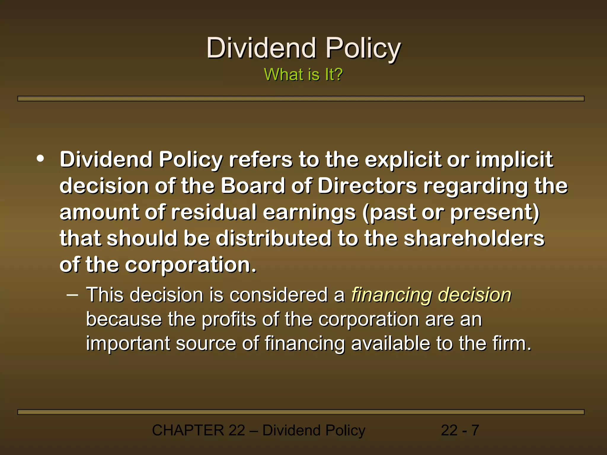 Dividend Policy
                         What is It?




• Dividend Policy refers to the explicit or implicit
  decision of the Board of Directors regarding the
  amount of residual earnings (past or present)
  that should be distributed to the shareholders
  of the corporation.
  – This decision is considered a financing decision
    because the profits of the corporation are an
    important source of financing available to the firm.



           CHAPTER 22 – Dividend Policy      22 - 7
 
