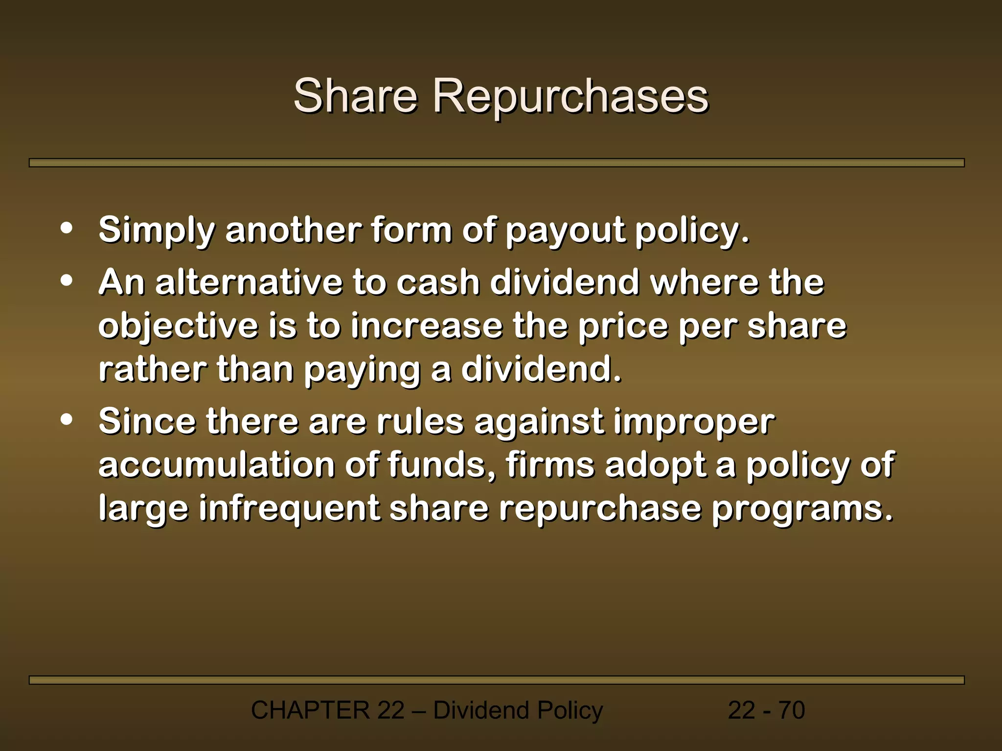 Share Repurchases

• Simply another form of payout policy.
• An alternative to cash dividend where the
  objective is to increase the price per share
  rather than paying a dividend.
• Since there are rules against improper
  accumulation of funds, firms adopt a policy of
  large infrequent share repurchase programs.




          CHAPTER 22 – Dividend Policy   22 - 70
 