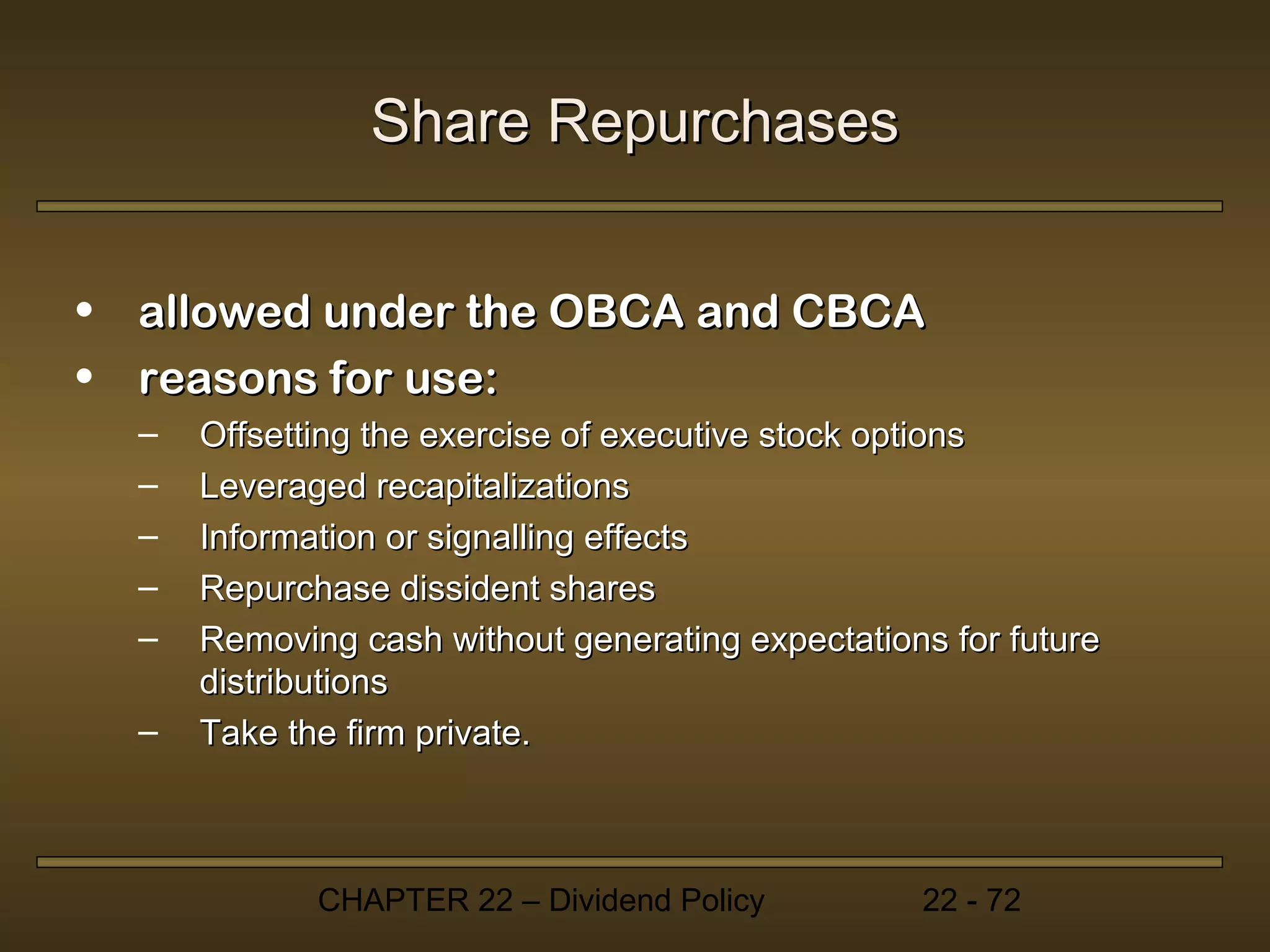 Share Repurchases


• allowed under the OBCA and CBCA
• reasons for use:
  –   Offsetting the exercise of executive stock options
  –   Leveraged recapitalizations
  –   Information or signalling effects
  –   Repurchase dissident shares
  –   Removing cash without generating expectations for future
      distributions
  –   Take the firm private.



             CHAPTER 22 – Dividend Policy         22 - 72
 