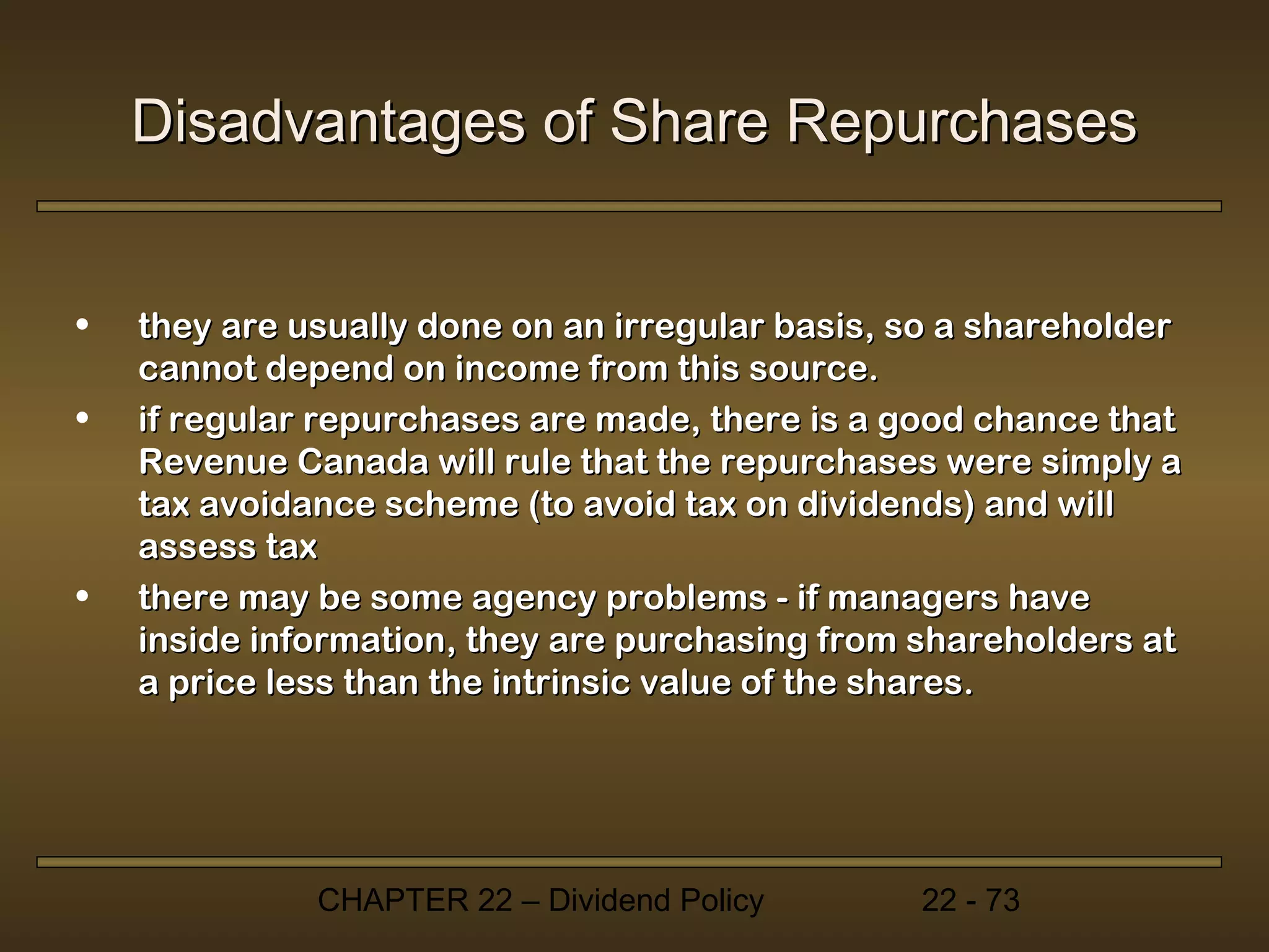 Disadvantages of Share Repurchases


•   they are usually done on an irregular basis, so a shareholder
    cannot depend on income from this source.
•   if regular repurchases are made, there is a good chance that
    Revenue Canada will rule that the repurchases were simply a
    tax avoidance scheme (to avoid tax on dividends) and will
    assess tax
•   there may be some agency problems - if managers have
    inside information, they are purchasing from shareholders at
    a price less than the intrinsic value of the shares.




              CHAPTER 22 – Dividend Policy       22 - 73
 
