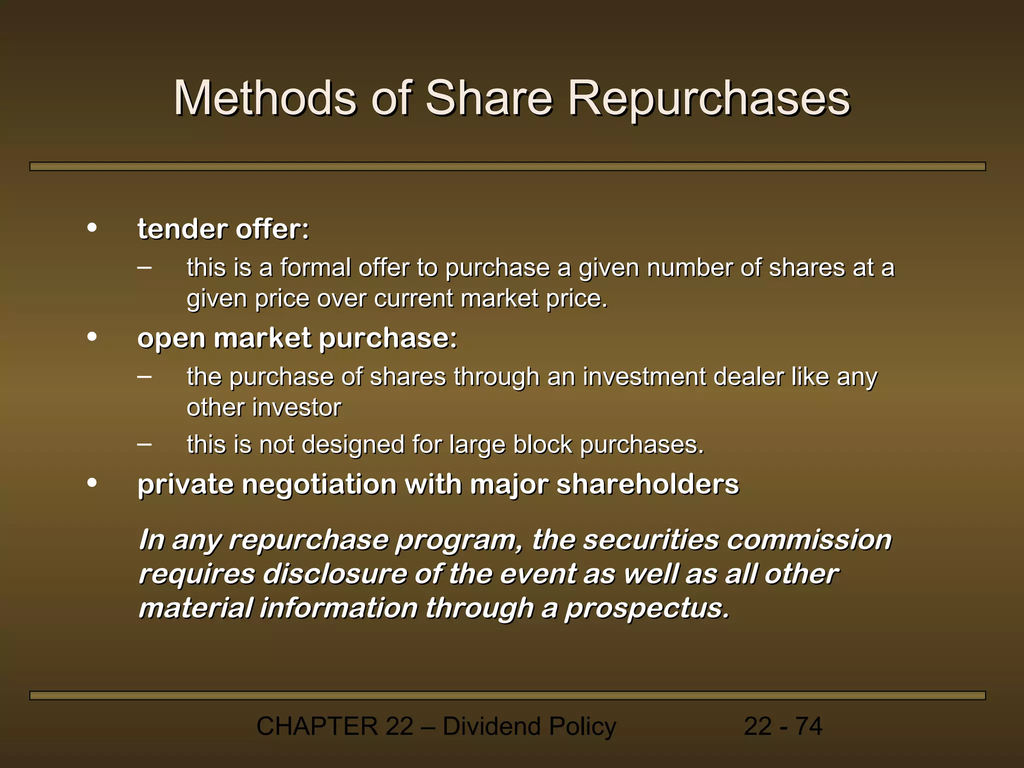 Methods of Share Repurchases

•   tender offer:
    –   this is a formal offer to purchase a given number of shares at a
        given price over current market price.
•   open market purchase:
    –   the purchase of shares through an investment dealer like any
        other investor
    –   this is not designed for large block purchases.
•   private negotiation with major shareholders
    In any repurchase program, the securities commission
    requires disclosure of the event as well as all other
    material information through a prospectus.


              CHAPTER 22 – Dividend Policy                22 - 74
 