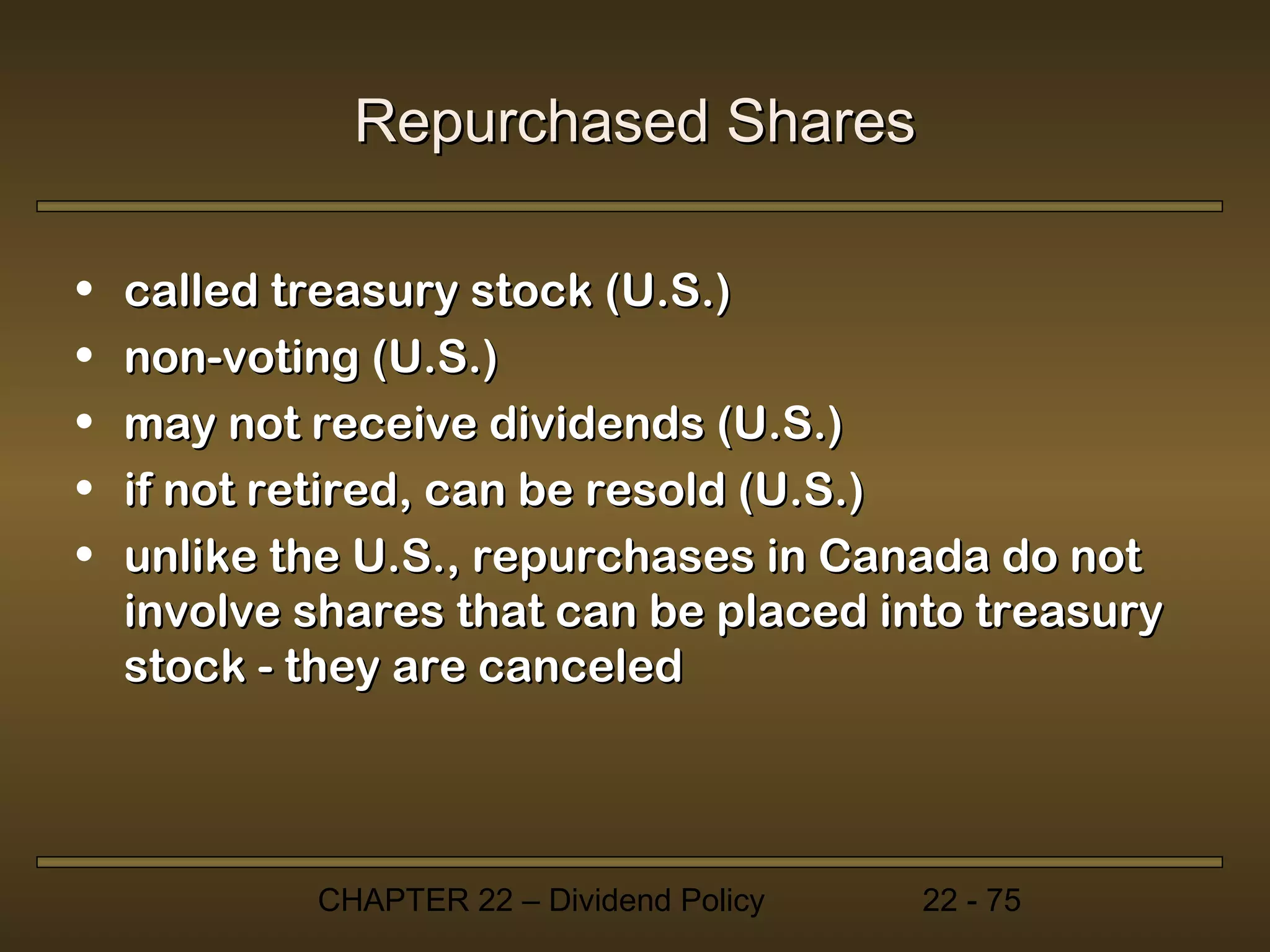 Repurchased Shares

•   called treasury stock (U.S.)
•   non-voting (U.S.)
•   may not receive dividends (U.S.)
•   if not retired, can be resold (U.S.)
•   unlike the U.S., repurchases in Canada do not
    involve shares that can be placed into treasury
    stock - they are canceled




            CHAPTER 22 – Dividend Policy   22 - 75
 