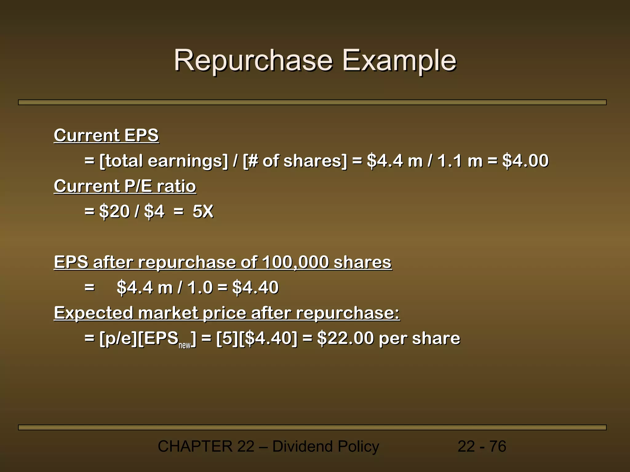 Repurchase Example

Current EPS
   = [total earnings] / [# of shares] = $4.4 m / 1.1 m = $4.00
Current P/E ratio
   = $20 / $4 = 5X

EPS after repurchase of 100,000 shares
   = $4.4 m / 1.0 = $4.40
Expected market price after repurchase:
   = [p/e][EPSnew] = [5][$4.40] = $22.00 per share




             CHAPTER 22 – Dividend Policy         22 - 76
 
