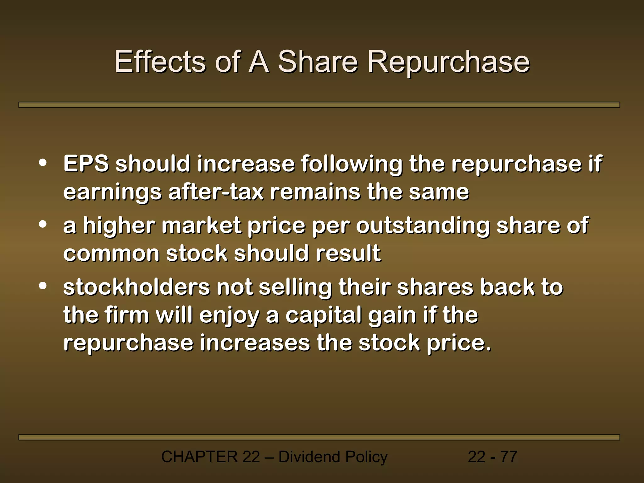 Effects of A Share Repurchase


• EPS should increase following the repurchase if
  earnings after-tax remains the same
• a higher market price per outstanding share of
  common stock should result
• stockholders not selling their shares back to
  the firm will enjoy a capital gain if the
  repurchase increases the stock price.



          CHAPTER 22 – Dividend Policy   22 - 77
 