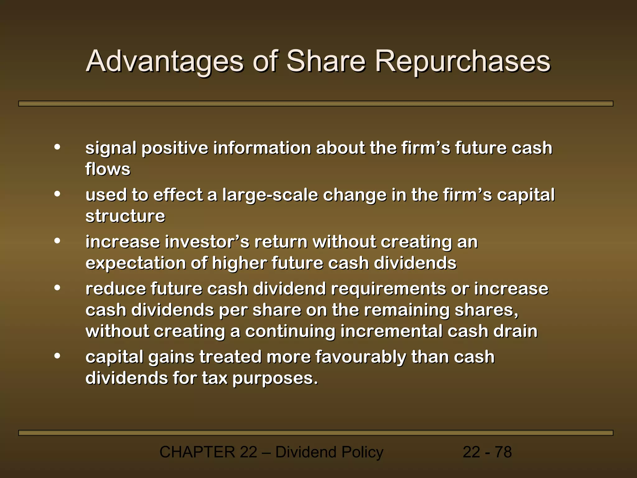 Advantages of Share Repurchases

•   signal positive information about the firm’s future cash
    flows
•   used to effect a large-scale change in the firm’s capital
    structure
•   increase investor’s return without creating an
    expectation of higher future cash dividends
•   reduce future cash dividend requirements or increase
    cash dividends per share on the remaining shares,
    without creating a continuing incremental cash drain
•   capital gains treated more favourably than cash
    dividends for tax purposes.



            CHAPTER 22 – Dividend Policy         22 - 78
 