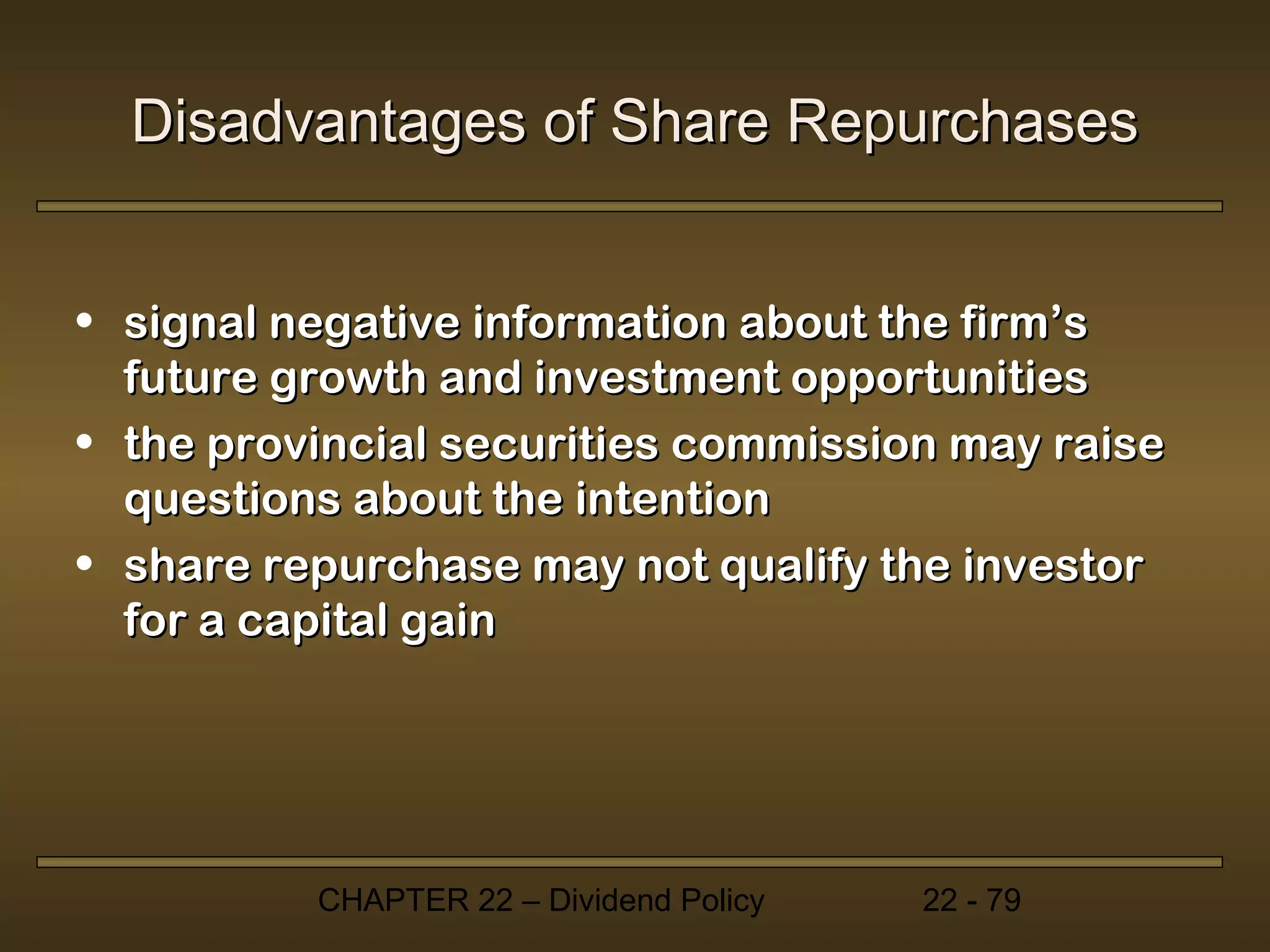 Disadvantages of Share Repurchases


• signal negative information about the firm’s
  future growth and investment opportunities
• the provincial securities commission may raise
  questions about the intention
• share repurchase may not qualify the investor
  for a capital gain




          CHAPTER 22 – Dividend Policy   22 - 79
 